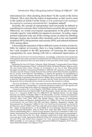 Introduction: Why is Recognising Indirect Takings So Difficult? 233 
international law when deciding about them.8 In the words of the Saluka 
Tribunal, ‘[i]t is clear that the notion of deprivation, as that word is used 
in the context of Article 5 of the Treaty, is to be understood in the meaning it 
has acquired in customary international law’. (emphasis added)9 
Secondly, the concept of expropriation must necessarily be defined as 
something less extensive than ‘unlawful harm caused by the government’. 
Otherwise, we would over-expand expropriations to the point of being 
virtually equal to ‘state liability for injuries to investors’. In reality, expro-priation 
represents only one of the existing causes of action for obtaining 
damages; treaties also include other standards such as fair and equitable 
treatment (FET), full protection and security (FPS), and national treatment 
(NT), among others. 
Concerning the separation of these different causes of action of state lia-bility 
for injuries to investors, there is a long tradition in international 
law—and accepted in the BIT generation—of reserving the concept of 
expropriation for cases dealing with full or substantial deprivations of 
establishing the breach of an international obligation. Accordingly, on the basis of its conclusions 
with regard to Sea-Land’s assertion of expropriation, the Tribunal does not consider that any 
benefit can be derived in this case from reliance on the provisions of the Treaty’. (emphasis 
added) 
Explaining the Iran–US Claims Tribunals, Matti Pellonpää, ‘Compensable Claims Before 
the Tribunal: Expropriation Claims’ in Richard B Lillich and Daniel Barstow Magraw (eds), 
The Iran–United States Claims Tribunal: Its Contribution to the Law of State Responsibility 
(Irvington-on-Hudson, Transnational Publishers, 1998) 185, 187, expresses a similar opinion: 
‘In many cases the Treaty of Amity between Iran and the United States has been regarded as 
the lex specialis to be followed. Nevertheless, as regards the questions of expropriation at 
issue here, there is no indication that the Tribunal conceives the Treaty standards to differ 
from standards of customary international law. Rather, there is positive proof to the contrary, 
in that the Tribunal has emphasized, for example, that the Treaty does not add anything to 
the general rules of international law insofar as concerns the concept of a taking’. 
8 See Coe and Rubins, n 3, 601, who make this precise observation: ‘[r]ather than setting 
forth a definition for “expropriation,” investment protection treaties leave the specific con-tours 
of the concept (like many others) to customary international law’. 
9 Saluka Investments BV v Czech Republic, UNCITRAL Ad Hoc Arbitration (Watts, Fortier, 
Behrens), Partial Award (17 March 2006), ¶ 261 (hereinafter, Saluka). See also, LG&E Energy 
Corp et al v Argentina, ICSID Case No ARB/02/01 (de Maekelt, Rezek, van den Berg), 
Decision on Liability (3 October 2006), ¶ 185 (hereinafter, LGandE). Several commentators 
share this idea: see Campbell McLachlan et al, International Investment Arbitration. Substantive 
Principles (New York, OUP, 2007) 286; Rudolf Dolzer, ‘The Impact of International 
Investment Treaties on Domestic Administrative Law’ (2005) 37 New York University Journal 
of International Law and Politics 953, 958; and, Barry Appleton, ‘Regulatory Takings: The 
International Law Perspective’ (2002) 11 New York University Environmental Law Journal 35, 
40. Moreover, recent US BITs and FTAs make this point explicit; indeed, the 2004 US Model 
BIT, ‘Annex B Expropriations,’ at 38 (available at www.state.gov/documents/organiza-tion/ 
117601.pdf) (hereinafter, 2004 US Model BIT), states that ‘[t]he Parties confirm their 
shared understanding that: 1. Article 6 [expropriation clause] (1) is intended to reflect cus-tomary 
international law concerning the obligation of States with respect to expropriation’. 
See also, United States-Chile Free Trade Agreement (Chile–US) (6 June 2003) (available at 
www.ustr.gov/Trade_Agreements/Bilateral/Chile_FTA/Section_Index.html) (hereinafter, 
US–Chile FTA); and, United States–Singapore Free Trade Agreement (Singapore–US) (6 May 
2003) (available at www.ustr.gov/Trade_Agreements/Bilateral/Singapore_FTA/Section_ 
Index.html) (hereinafter, US-Singapore FTA). 
 