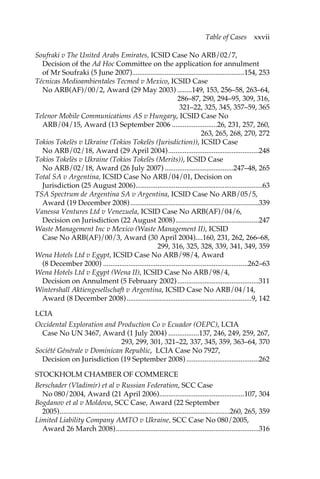 Table of Cases xxvii 
Soufraki v The United Arabs Emirates, ICSID Case No ARB/02/7, 
Decision of the Ad Hoc Committee on the application for annulment 
of Mr Soufraki (5 June 2007)..............................................................154, 253 
Técnicas Medioambientales Tecmed v Mexico, ICSID Case 
No ARB(AF)/00/2, Award (29 May 2003) ........149, 153, 256–58, 263–64, 
286–87, 290, 294–95, 309, 316, 
321–22, 325, 345, 357–59, 365 
Telenor Mobile Communications AS v Hungary, ICSID Case No 
ARB/04/15, Award (13 September 2006 .........................26, 231, 257, 260, 
263, 265, 268, 270, 272 
Tokios Tokelès v Ukraine (Tokios Tokelès (Jurisdiction)), ICSID Case 
No ARB/02/18, Award (29 April 2004)..................................................248 
Tokios Tokelès v Ukraine (Tokios Tokelès (Merits)), ICSID Case 
No ARB/02/18, Award (26 July 2007) ......................................247–48, 265 
Total SA v Argentina, ICSID Case No ARB/04/01, Decision on 
Jurisdiction (25 August 2006)......................................................................63 
TSA Spectrum de Argentina SA v Argentina, ICSID Case No ARB/05/5, 
Award (19 December 2008) .......................................................................339 
Vanessa Ventures Ltd v Venezuela, ICSID Case No ARB(AF)/04/6, 
Decision on Jurisdiction (22 August 2008)..............................................247 
Waste Management Inc v Mexico (Waste Management II), ICSID 
Case No ARB(AF)/00/3, Award (30 April 2004)....160, 231, 262, 266–68, 
299, 316, 325, 328, 339, 341, 349, 359 
Wena Hotels Ltd v Egypt, ICSID Case No ARB/98/4, Award 
(8 December 2000) ................................................................................262–63 
Wena Hotels Ltd v Egypt (Wena II), ICSID Case No ARB/98/4, 
Decision on Annulment (5 February 2002) .............................................311 
Wintershall Aktiengesellschaft v Argentina, ICSID Case No ARB/04/14, 
Award (8 December 2008) .....................................................................9, 142 
LCIA 
Occidental Exploration and Production Co v Ecuador (OEPC), LCIA 
Case No UN 3467, Award (1 July 2004) .................137, 246, 249, 259, 267, 
293, 299, 301, 321–22, 337, 345, 359, 363–64, 370 
Société Générale v Dominican Republic, LCIA Case No 7927, 
Decision on Jurisdiction (19 September 2008) ........................................262 
STOCKHOLM CHAMBER OF COMMERCE 
Berschader (Vladimir) et al v Russian Federation, SCC Case 
No 080/2004, Award (21 April 2006)...............................................107, 304 
Bogdanov et al v Moldova, SCC Case, Award (22 September 
2005)..............................................................................................260, 265, 359 
Limited Liability Company AMTO v Ukraine, SCC Case No 080/2005, 
Award 26 March 2008)...............................................................................316 
 