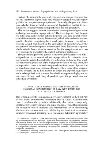 236 Investments, Indirect Expropriations and the Regulatory State 
Section III examines the potential exceptions and counter-exceptions that 
full and substantial deprivations may encounter before they can be legally 
qualified as compensable expropriations. Ultimately, the goal is to deter-mine 
whether there are total or substantial deprivations that fail to meet 
the criteria for compensable expropriations in the BIT generation. 
This section suggests that we should use a three-step reasoning test when 
analysing compensable expropriations.15 The three steps are: first, the gen-eral 
rule stated earlier which defines the prima facie case as total or sub-stantial 
deprivations; second, the exceptions, which refer to those situations 
in which the state, recognising that it has deprived the owner, can still suc-cessfully 
defend itself based on the application of domestic law, or the 
invocation of pre-eminent public interests; and, third, the counter-exceptions, 
which include those claims by investors that the exceptions of step two 
were improperly and arbitrarily applied in their particular case. 
The conclusions provide a general assessment of the current state of BIT 
jurisprudence on the issue of indirect expropriations. In contrast to other, 
more alarmist voices, I consider the overall picture to show neither a rad-ical 
nor abusive application of the expropriation clause. As used today, the 
expropriation clause is indeed a very moderate instrument of protection 
for investors against state measures. However, there is one other source of 
serious concern: the ad hoc manner in which the expropriation clause 
tends to be applied, which makes the adjudication process highly uncer-tain, 
unpredictable, and overy dependent upon the personal biases of 
individual arbitrators. 
I INVESTMENTS AND INDIRECT EXPROPRIATIONS 
AS GLOBAL CONSTITUTIONAL LAW: NEW LIMITS FOR 
STATES’ POLICE POWERS 
This section proceeds from an idea previously explored in the First Part 
of this work: international investment law as Global Constitutional 
Law. It analyses the symbiotic relationship that exists, conceptually 
speaking, between investments and expropriations. Then, it touches upon 
the respective roles of domestic and international law in determining 
whether an investment was taken, defending the thesis that investments 
shouldbe conceived according to a ‘patterning definition’ approach.16 
15 Paulson and Douglas, n 13, 148, have previously identified a two-step analysis for find-ing 
indirect expropriations. Although I agree with them in essence, two important observa-tions 
must be added: first, as I will try to prove in this chapter, the analysis is not two-step, 
but three-step; second, it is better to think of this analysis as comprising the prima facie case 
of expropriation (step one), followed by the ‘exceptions’ (step two), and then the ‘counter-exceptions’ 
(step three). 
16 The term was coined by Thomas W Merrill, ‘The Landscape of Constitutional Property’ 
(2000) 86 Virginia Law Review 885, 927. 
 
