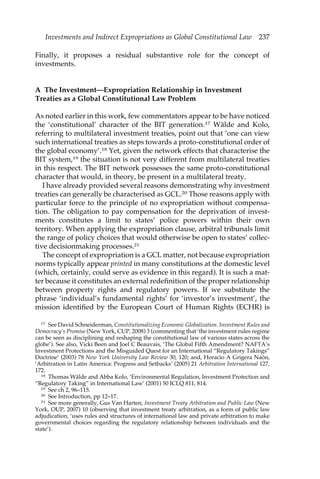 Investments and Indirect Expropriations as Global Constitutional Law 237 
Finally, it proposes a residual substantive role for the concept of 
investments. 
A The Investment—Expropriation Relationship in Investment 
Treaties as a Global Constitutional Law Problem 
As noted earlier in this work, few commentators appear to be have noticed 
the ‘constitutional’ character of the BIT generation.17 Wälde and Kolo, 
referring to multilateral investment treaties, point out that ‘one can view 
such international treaties as steps towards a proto-constitutional order of 
the global economy’.18 Yet, given the network effects that characterise the 
BIT system,19 the situation is not very different from multilateral treaties 
in this respect. The BIT network possesses the same proto-constitutional 
character that would, in theory, be present in a multilateral treaty. 
I have already provided several reasons demonstrating why investment 
treaties can generally be characterised as GCL.20 Those reasons apply with 
particular force to the principle of no expropriation without compensa-tion. 
The obligation to pay compensation for the deprivation of invest-ments 
constitutes a limit to states’ police powers within their own 
territory. When applying the expropriation clause, arbitral tribunals limit 
the range of policy choices that would otherwise be open to states’ collec-tive 
decisionmaking processes.21 
The concept of expropriation is a GCL matter, not because expropriation 
norms typically appear printed in many constitutions at the domestic level 
(which, certainly, could serve as evidence in this regard). It is such a mat-ter 
because it constitutes an external redefinition of the proper relationship 
between property rights and regulatory powers. If we substitute the 
phrase ‘individual’s fundamental rights’ for ‘investor’s investment’, the 
mission identified by the European Court of Human Rights (ECHR) is 
17 See David Schneiderman, Constitutionalizing Economic Globalization. Investment Rules and 
Democracy’s Promise (New York, CUP, 2008) 3 (commenting that ‘the investment rules regime 
can be seen as disciplining and reshaping the constitutional law of various states across the 
globe’). See also, Vicki Been and Joel C Beauvais, ‘The Global Fifth Amendment? NAFTA’s 
Investment Protections and the Misguided Quest for an International “Regulatory Takings” 
Doctrine’ (2003) 78 New York University Law Review 30, 120; and, Horacio A Grigera Naón, 
‘Arbitration in Latin America: Progress and Setbacks’ (2005) 21 Arbitration International 127, 
172. 
18 Thomas Wälde and Abba Kolo, ‘Environmental Regulation, Investment Protection and 
“Regulatory Taking” in International Law’ (2001) 50 ICLQ 811, 814. 
19 See ch 2, 96–115. 
20 See Introduction, pp 12–17. 
21 See more generally, Gus Van Harten, Investment Treaty Arbitration and Public Law (New 
York, OUP, 2007) 10 (observing that investment treaty arbitration, as a form of public law 
adjudication, ‘uses rules and structures of international law and private arbitration to make 
governmental choices regarding the regulatory relationship between individuals and the 
state’). 
 