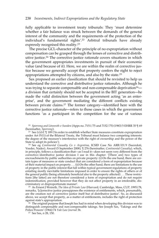 238 Investments, Indirect Expropriations and the Regulatory State 
fully applicable to investment treaty tribunals: They ‘must determine 
whether a fair balance was struck between the demands of the general 
interest of the community and the requirements of the protection of the 
individual’s fundamental rights’.22 Arbitral tribunals have already 
expressly recognised this reality.23 
The precise GCL-character of the principle of no expropriation without 
compensation can be grasped through the lenses of corrective and distrib-utive 
justice.24 The corrective justice rationale covers situations in which 
the government appropriates investments in pursuit of their economic 
value (and because of it). Here, we are within the realm of corrective jus-tice 
because we generally accept that property confers the right to reject 
appropriations attempted by citizens, and also by the state.25 
Sax proposed an earlier classification that should be revisited to help us 
understand the corrective and distributive justice rationales. Although he 
was trying to separate compensable and non-compensable deprivation26— 
a division that certainly should not be accepted in the BIT generation—he 
made the valid distinction between the government acting ‘as an enter-prise’, 
and the government mediating the different conflicts existing 
between private claims.27 The former category—identified here with the 
corrective justice rationale—refers to those cases in which the government 
functions ‘as a participant in the competition for the use of various 
22 Sporrong and Lönnroth v Sweden (Apps no. 7151/75 and 7152/75) (1983) 5 EHRR 35 ¶ 69 
(hereinafter, Sporrong). 
23 See LG&E ¶ 189 (‘In order to establish whether State measures constitute expropriation 
under Art IV(1) of the Bilateral Treaty, the Tribunal must balance two competing interests: 
the degree of the measure’s interference with the right of ownership and the power of the 
State to adopt its policies’). 
24 See eg Continental Casualty Co v Argentina, ICSID Case No ARB/03/9 (Sacerdoti, 
Veeder, Nader), Award (5 September 2008), ¶ 276 (hereinafter, Continental Casualty), which, 
in principle, follows a classification that—as I read it—does not seem very different from the 
corrective/distributive justice division I use in this chapter: ‘[There are] two types of 
encroachments by public authorities on private property: (i) On the one hand, there are cer-tain 
types of measures or state conduct that are considered a form of expropriation because 
of their material impact on property . . . (ii) On the other hand, there are limitations to the use 
of property in the public interest that fall within typical government regulations of property 
entailing mostly inevitable limitations imposed in order to ensure the rights of others or of 
the general public (being ultimately beneficial also to the property affected) . . . These restric-tions 
[the latter] are not therefore considered a form of expropriation and do not require 
indemnification, provided however that they do not affect property in an intolerable, dis-criminatory 
or disproportionate manner’. 
25 As Ernest J Weinrib, The Idea of Private Law (Harvard, Cambridge, Mass, CUP, 1995) 78, 
remarks, ‘[c]orrective justice presupposes the existence of entitlements, which, presumably, 
are the creation not of corrective justice itself but of distributive justice’. So, as discussed 
above, we accept that property, as a matter of entitlements, includes the right of protection 
against state’s appropriation. 
26 The original purpose that Joseph Sax had in mind when developing this division was to 
distinguish compensable and non-compensable takings. See Joseph Sax, ‘Takings and the 
Police Powers’ (1964) 74 Yale Law Journal 36. 
27 See Sax, n 28, 150. 
 