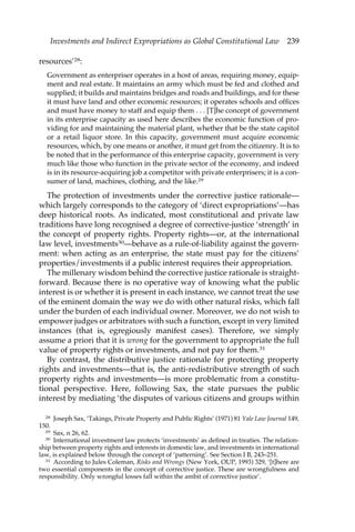 Investments and Indirect Expropriations as Global Constitutional Law 239 
resources’28: 
Government as enterpriser operates in a host of areas, requiring money, equip-ment 
and real estate. It maintains an army which must be fed and clothed and 
supplied; it builds and maintains bridges and roads and buildings, and for these 
it must have land and other economic resources; it operates schools and offices 
and must have money to staff and equip them . . . [T]he concept of government 
in its enterprise capacity as used here describes the economic function of pro-viding 
for and maintaining the material plant, whether that be the state capitol 
or a retail liquor store. In this capacity, government must acquire economic 
resources, which, by one means or another, it must get from the citizenry. It is to 
be noted that in the performance of this enterprise capacity, government is very 
much like those who function in the private sector of the economy, and indeed 
is in its resource-acquiring job a competitor with private enterprisers; it is a con-sumer 
of land, machines, clothing, and the like.29 
The protection of investments under the corrective justice rationale— 
which largely corresponds to the category of ‘direct expropriations’—has 
deep historical roots. As indicated, most constitutional and private law 
traditions have long recognised a degree of corrective-justice ‘strength’ in 
the concept of property rights. Property rights—or, at the international 
law level, investments30—behave as a rule-of-liability against the govern-ment: 
when acting as an enterprise, the state must pay for the citizens’ 
properties/investments if a public interest requires their appropriation. 
The millenary wisdom behind the corrective justice rationale is straight-forward. 
Because there is no operative way of knowing what the public 
interest is or whether it is present in each instance, we cannot treat the use 
of the eminent domain the way we do with other natural risks, which fall 
under the burden of each individual owner. Moreover, we do not wish to 
empower judges or arbitrators with such a function, except in very limited 
instances (that is, egregiously manifest cases). Therefore, we simply 
assume a priori that it is wrong for the government to appropriate the full 
value of property rights or investments, and not pay for them.31 
By contrast, the distributive justice rationale for protecting property 
rights and investments—that is, the anti-redistributive strength of such 
property rights and investments—is more problematic from a constitu-tional 
perspective. Here, following Sax, the state pursues the public 
interest by mediating ‘the disputes of various citizens and groups within 
28 Joseph Sax, ‘Takings, Private Property and Public Rights’ (1971) 81 Yale Law Journal 149, 
150. 
29 Sax, n 26, 62. 
30 International investment law protects ‘investments’ as defined in treaties. The relation-ship 
between property rights and interests in domestic law, and investments in international 
law, is explained below through the concept of ‘patterning’. See Section I B, 243–251. 
31 According to Jules Coleman, Risks and Wrongs (New York, OUP, 1993) 329, ‘[t]here are 
two essential components in the concept of corrective justice. These are wrongfulness and 
responsibility. Only wrongful losses fall within the ambit of corrective justice’. 
 