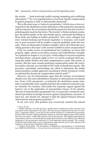 240 Investments, Indirect Expropriations and the Regulatory State 
the society . . . [and resolving] conflict among competing and conflicting 
alternatives’.32 So, if no appropriation is involved, should compensation 
be paid if property is fully or substantially destroyed? 
This is the main issue in ‘indirect expropriation’, which more or less cor-responds 
to the distributive justice dimension of the protection of property 
and investments: the environment should be preserved, thus the investor’s 
polluting plant must be shut down. The investor’s chicken industry endan-gers 
the public health, so the state health agency commands the killing of 
those birds and halting of further production. New, more stringent and 
more rational banking and financial regulation is necessary, and maybe 
one or more investors will be unable to operate profitably under the new 
rules. There are thousands of similar examples, and in all of them the over-riding 
question is the same: is the investor entitled to claim compensation? 
From our earlier review of constitutional law traditions, we know that 
property rights, almost everywhere, possess anti-redistributive strength. 
As explained in chapter 4, in principle—while subject to several exceptions 
and distinctions—property rights at their core can be sacrificed when pur-suing 
the public interest only after compensation is paid. This means, in 
essence, that the same reasons justifying compensation under the correc-tive 
justice rationale are extended to the realm of distributive justice. The 
pervasive uncertainty surrounding any effort to determine the public 
interest justifies a simple approach, according to which, if property is fully 
or substantially destroyed, compensation must be paid.33 
However, not all commentators agree that the concept of investment 
should carry this anti-redistributive function in international investment 
law. From a GCL perspective, as indicated, the distributive justice ratio-nale 
is considerably more complicated than the traditional corrective just-ice 
rationale. For instance, Newcombe has expressly argued against the 
former’s use in the application of expropriation clauses. In his opinion, 
‘the role of international expropriation law is to provide a minimum stan-dard 
of protection to foreign investors against expropriatory measures. It 
need not, and should not, attempt to find the optimal balance between 
state interests and property protection’.34 
In my own view, that position may excessively constrict the natural 
32 Sax, n 26, 62. 
33 Wälde and Kolo, n 18, 826, provide a ‘public choice’ justification of this rule that is not 
equivalent to the explanation I rely upon: ‘The duty to pay compensation because of a find-ing 
of “regulatory taking” is here part of the normal function of a constitutional guarantee: 
to protect the minority’s right against the majority, to make the majority pause and consider 
the cost of its action—rather than shift the cost to the minority. This applies particularly so 
where there is often no well-reflected and supported action by a true majority, but rather the 
capturing of the government machinery by well-organised interest groups. The constitu-tional 
(or treaty-based) duty to pay compensation means that the cost of such capture of the 
machinery of government should be made transparent’. 
34 Andrew Newcombe, ‘The Boundaries of Regulatory Expropriation in International 
Law’ (2005) 20 ICSID Review—Foreign Investment Law Journal 1, 7. As he further explains, ibid 
 