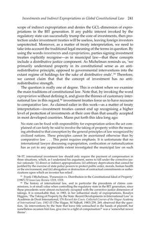 Investments and Indirect Expropriations as Global Constitutional Law 241 
scope of indirect expropriation and denies the GCL-dimension of expro-priations 
in the BIT generation. If any public interest invoked by the 
regulatory state can successfully trump the core of investments, then pro-tection 
under investment treaties will be useless, leaving foreign investors 
unprotected. Moreover, as a matter of treaty interpretation, we need to 
take into account the traditional legal meaning of the terms in question. By 
using the words investments and expropriations, parties signing investment 
treaties explicitly recognise—as in municipal law—that these concepts 
include a distributive justice component. As Michelman reminds us, ‘we 
primarily understand property in its constitutional sense as an anti-redistributive 
principle, opposed to governmental interventions into the 
extant regime of holdings for the sake of distributive ends’.35 Therefore, 
we cannot claim that that the concept of investment has no anti-redistributive 
strength. 
The question is really one of degree. This is evident when we examine 
the main traditions of constitutional law. Note that, by invoking the word 
expropriation without defining it, and given the thinnes of customary inter-national 
law in this regard,36 investment treaties force us to have recourse 
to comparative law. As claimed ealier in this work—as a matter of treaty 
interpretation—investment treaties cannot end up recognising a higher 
level of protection of investments at their core than that usually accepted 
in most developed countries. Mann put forth this idea long ago: 
No state can be fixed with responsibility for expropriation unless the act com-plained 
of can fairly be said to involve the taking of property within the mean-ing 
attributed to that conception by the general principles of law recognized by 
civilized nations. These principles cannot be ascertained otherwise than by 
comparative law . . . This point requires emphasis. It is unfortunate that no 
international lawyer discussing expropriation, confiscation or nationalization 
has as yet to any appreciable extent investigated the municipal law on such 
54–57, international investment law should only require the payment of compensation in 
three situations, which, as I undestand his argument, seems to fall under the corrective jus-tice 
rationale: ‘(i) direct or indirect appropriations; (ii) arbitrary deprivations that cannot be 
justified by the exercise of state police powers to protect public order, morals, human health 
or the environment; and (iii) abrogation or destruction of contractual commitments or autho-rizations 
upon which an investor has relied’. 
35 Frank I Michelman, ‘Possession vs. Distribution in the Constitutional Ideal of Property’ 
(1987) 72 Iowa Law Review 1319, 1319. 
36 The history of international law, and in particular the precedents of claims com-missions, 
is of small value when controlling the regulatory state in the BIT generation, since 
these precedents were almost exclusively occupied with the corrective justice dimension of 
takings. It is remarkable that, in 1983, in her influential study of expropriations, Rosalyn 
Higgins, ‘The Taking of Property by the State: Recent Developments in International Law’ in 
Académie de Droit International, 176 Recueil des Cours. Collected Courses of the Hague Academy 
of International Law, 1982-III (The Hague, M Nijhoff, 1983) 259, 269, observed that the ques-tion, 
‘do interventions by the State that leave title untouched in the hands of plaintiff, but 
nonetheless occasion him loss, give rise to a right of compensation?’ was a ‘somewhat newer 
theme’. 
 