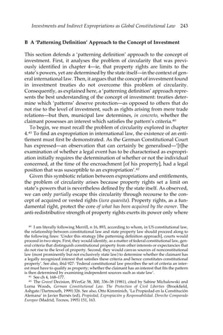 Investments and Indirect Expropriations as Global Constitutional Law 243 
B A ‘Patterning Definition’ Approach to the Concept of Investment 
This section defends a ‘patterning definition’ approach to the concept of 
investment. First, it analyses the problem of circularity that was previ-ously 
identified in chapter 4—ie, that property rights are limits to the 
state’s powers, yet are determined by the state itself—in the context of gen-eral 
international law. Then, it argues that the concept of investment found 
in investment treaties do not overcome this problem of circularity. 
Consequently, as explained here, a ‘patterning definition’ approach repre-sents 
the best understanding of the concept of investment: treaties deter-mine 
which ‘patterns’ deserve protection—as opposed to others that do 
not rise to the level of investment, such as rights arising from mere trade 
relations—but then, municipal law determines, in concreto, whether the 
claimant possesses an interest which satisfies the pattern’s criteria.40 
To begin, we must recall the problem of circularity explored in chapter 
4.41 To find an expropriation in international law, the existence of an enti-tlement 
must first be demonstrated. As the German Constitutional Court 
has expressed—an observation that can certainly be generalised—’[t]he 
examination of whether a legal event has to be characterised as expropri-ation 
initially requires the determination of whether or not the individual 
concerned, at the time of the encroachment [of his property], had a legal 
position that was susceptible to an expropriation’.42 
Given this symbiotic relation between expropriations and entitlements, 
the problem of circularity arises because property rights set a limit on 
state’s powers that is nevertheless defined by the state itself. As observed, 
we can only partially escape this circularity through recourse to the con-cept 
of acquired or vested rights (iura quaesita). Property rights, as a fun-damental 
right, protect the core of what has been acquired by the owner. The 
anti-redistributive strength of property rights exerts its power only where 
40 I am literally following Merrill, n 16, 893, according to whom, in US constitutional law, 
the relationship between constitutional law and state property law should proceed along to 
the following lines: ‘Under this strategy [the patterning definition approach], courts would 
proceed in two steps. First, they would identify, as a matter of federal constitutional law, gen-eral 
criteria that distinguish constitutional property from other interests or expectancies that 
do not rise to the level of property. Second, they would canvas sources of nonconstitutional 
law (most prominently but not exclusively state law) to determine whether the claimant has 
a legally recognized interest that satisfies these criteria and hence constitutes constitutional 
property’. See also, ibid 927: ‘Federal constitutional law precribes the set of criteria an inter-est 
must have to qualify as property; whether the claimant has an interest that fits the pattern 
is then determined by examining independent sources such as state law’. 
41 See ch 4, 168–177. 
42 The Gravel Decision, BVerGe 58, 300, 336–38 (1981), cited by Sabine Michalowski and 
Lorna Woods, German Constitutional Law. The Protection of Civil Liberties (Brookfield, 
Ashgate/Dartmouth, 1999) 326. See also, Otto Kimminich, ‘La Propiedad en la Constitución 
Alemana’ in Javier Barnés (ed), Propiedad, Expropiación y Responsabilidad. Derecho Comparado 
Europeo (Madrid, Tecnos, 1995) 151, 163. 
 
