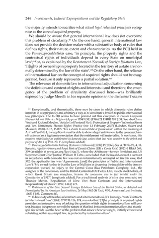 244 Investments, Indirect Expropriations and the Regulatory State 
the majority intends to sacrifice what actual legal rules and principles recog-nise 
as the core of acquired property. 
We should be aware that general international law does not overcome 
this problem of circularity.43 On the one hand, general international law 
does not provide the decision-maker with a substantive body of rules that 
defines rights, their nature, extent and characteristics. As the PCIJ held in 
the Panevezys-Saldutiskis case, ‘in principle, the property rights and the 
contractual rights of individuals depend in every State on municipal 
law’;44 or, as explained by the Restatement (Second) of Foreign Relations Law, 
‘[r]ights of ownership in property located in the territory of a state are nor-mally 
determined by the law of the state’.45 On the other hand, the reliance 
of international law on the concept of acquired rights should not be exag-gerated, 
because it only represents a partial solution.46 
The relevance of domestic law in international adjudication concerning 
the definition and content of rights and interests—and therefore, the emer-gence 
of the problem of circularity discussed here—was brilliantly 
exposed by Judge Morelli in his separate opinion in the Barcelona Traction 
43 Exceptionally, and theoretically, there may be cases in which domestic rules define 
interests in so egregiously and arbitrary a way as to constitute a breach to public international 
law principles. The ECHR seems to have pointed out this exception in Pressos Compania 
Naviera SA and Others v Belgium (App no 17849/91) (1996) 21 EHRR 301 ¶ 31. See also Claire 
Weir and Richard Moules, ‘Article 1 of Protocol No 1: Protection of Property’ in Jessica Simor 
and Ben Emmerson, Human Rights Practice (rev 13 February 2007) (London, Sweet and 
Maxwell, 2008) ch 15, 15.005: ‘For a claim to constitute a ‘possession’ within the meaning of 
Art 1 of Prot No 1, the applicant must be able to show a legal entitlement to the economic ben-efit 
at issue, or a legitimate exectation that the entitlement will materialise. In most cases, this 
involves establishing an entitlement in domestic law, unless that law runs counter to the object and 
purpose of Art 1 of Prot. No 1’. (emphasis added) 
44 Panevezys-Saldutiskis Railway (Estonia v Lithuania) [1939] PCIJ Rep Ser A/B No 76, 4, 18. 
See also, Aguilar-Armory and Royal Bank of Canada Claims (UK v Costa Rica) (1923) 1 RIAA 369, 
399 (available at www.un.org/law/riaa/), where the Arbitrator—former President and US 
Supreme Court Chief Justice, William H Tafts—concluded that the invalidation of a contract 
in accordance with domestic law was not an internationally wrongful act (in this case, ibid 
372, the applicable law was ‘Agreements, [and] the principles of Public and International 
Law’): ‘My award further is that the Law of Nullities in decreeing the invalidity of the Amory 
concession worked no injury to the Central Costa Rica Petroleum Company, Ltd., the 
assignee of the concession, and the British Controlled Oil Fields, Ltd., its sole stockholder, of 
which Great Britain can complain, because the concession was in fact invalid under the 
Constitution of 1917’. (emphasis added). For a traditional analysis of ultra vires contracts, see 
Theodor Meron, ‘Repudiation of Ultra Vires State Contracts and the International 
Responsibility of States’ (1957) 6 ILQ 273. 
45 Restatement of the Law, Second: Foreign Relations Law of the United States, as Adopted and 
Promulgated by the American Law Institute, 26 May 1962 (St Paul, MN, American Law Institute, 
1965) § 185, Comment (f). 
46 In his study of breaches of contracts and international law, RY Jennings, ‘State Contracts 
in International Law’ (1961) 37 BYIL 156, 174, remarks that: ‘[T]he principle of acquired rights 
provides an instructive way of asking the question which rights international law will pro-tect, 
because it expresses so well the nature of that link between international law and munic-ipal 
law which is at the heart of the problem that arises wherever a right, initially created and 
subsisting within municipal law, is protected by international law’. 
 