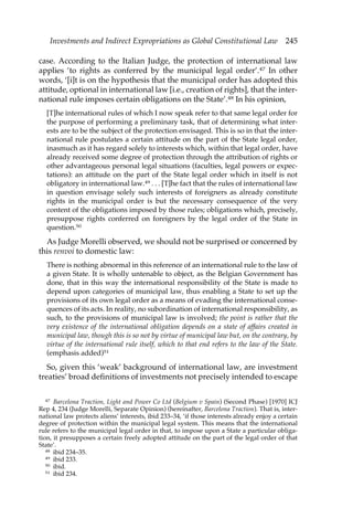 Investments and Indirect Expropriations as Global Constitutional Law 245 
case. According to the Italian Judge, the protection of international law 
applies ‘to rights as conferred by the municipal legal order’.47 In other 
words, ‘[i]t is on the hypothesis that the municipal order has adopted this 
attitude, optional in international law [i.e., creation of rights], that the inter-national 
rule imposes certain obligations on the State’.48 In his opinion, 
[T]he international rules of which I now speak refer to that same legal order for 
the purpose of performing a preliminary task, that of determining what inter-ests 
are to be the subject of the protection envisaged. This is so in that the inter-national 
rule postulates a certain attitude on the part of the State legal order, 
inasmuch as it has regard solely to interests which, within that legal order, have 
already received some degree of protection through the attribution of rights or 
other advantageous personal legal situations (faculties, legal powers or expec-tations): 
an attitude on the part of the State legal order which in itself is not 
obligatory in international law.49 . . . [T]he fact that the rules of international law 
in question envisage solely such interests of foreigners as already constitute 
rights in the municipal order is but the necessary consequence of the very 
content of the obligations imposed by those rules; obligations which, precisely, 
presuppose rights conferred on foreigners by the legal order of the State in 
question.50 
As Judge Morelli observed, we should not be surprised or concerned by 
this renvoi to domestic law: 
There is nothing abnormal in this reference of an international rule to the law of 
a given State. It is wholly untenable to object, as the Belgian Government has 
done, that in this way the international responsibility of the State is made to 
depend upon categories of municipal law, thus enabling a State to set up the 
provisions of its own legal order as a means of evading the international conse-quences 
of its acts. In reality, no subordination of international responsibility, as 
such, to the provisions of municipal law is involved; the point is rather that the 
very existence of the international obligation depends on a state of affairs created in 
municipal law, though this is so not by virtue of municipal law but, on the contrary, by 
virtue of the international rule itself, which to that end refers to the law of the State. 
(emphasis added)51 
So, given this ‘weak’ background of international law, are investment 
treaties’ broad definitions of investments not precisely intended to escape 
47 Barcelona Traction, Light and Power Co Ltd (Belgium v Spain) (Second Phase) [1970] ICJ 
Rep 4, 234 (Judge Morelli, Separate Opinion) (hereinafter, Barcelona Traction). That is, inter-national 
law protects aliens’ interests, ibid 233–34, ‘if those interests already enjoy a certain 
degree of protection within the municipal legal system. This means that the international 
rule refers to the municipal legal order in that, to impose upon a State a particular obliga-tion, 
it presupposes a certain freely adopted attitude on the part of the legal order of that 
State’. 
48 ibid 234–35. 
49 ibid 233. 
50 ibid. 
51 ibid 234. 
 