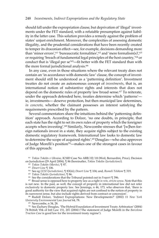 248 Investments, Indirect Expropriations and the Regulatory State 
should fall under the expropriation clause, but deprivation of ‘illegal’ invest-ments 
under the FET standard, with a refutable presumption against liabil-ity 
in the latter case. This solution provides a remedy against the problem of 
states’ unjust enrichment. Moreover, the complexities of assessing domestic 
illegality, and the prudential considerations that have been recently created 
to temper its draconian effect—see, for example, decisions demanding more 
than ‘minor errors’,61 ‘bureaucratic formalities’,62 and ‘mere formalism(s)’,63 
or requiring ‘breach of fundamental legal principles of the host country,’64 or 
conduct that is ‘illegal per se’65—fit better with the FET standard than with 
the more formal jurisdictional analysis.66 
In any case, even in those situations where the relevant treaty does not 
contain an ‘in accordance with domestic law’ clause, the concept of invest-ment 
should still be understood as a ‘patterning definition’. Investment 
treaties do not create an autonomous concept of investments, that is, an 
international notion of substantive rights and interests that does not 
depend on the domestic rules of property law broad sense.67 To reiterate, 
under the approach defended here, treaties determine which ‘patterns’— 
ie, investments— deserve protection, but then municipal law determines, 
in concreto, whether the claimant possesses an interest satisfying the 
requirements prescribed by the pattern. 
Several commentators share the intuitions behind the ‘patterning defin-ition’ 
approach. According to Dolzer, ‘no one doubts, in principle, that 
each state has the right to set its own rules of property which the foreigner 
accepts when investing’.68 Similarly, Newcombe stresses that ‘[w]hen for-eign 
nationals invest in a state, they acquire rights subject to the existing 
domestic regulatory framework. International law looks to domestic law 
to determine the scope of acquired rights’.69 Douglas—who also approves 
of Judge Morelli’s position70—makes one of the strongest cases in favour 
of this approach: 
61 Tokios Tokele.s v Ukraine, ICSID Case No ARB/02/18 (Weil, Bernardini, Price), Decision 
on Jurisdiction (29 April 2004), ¶ 86 (hereinafter, Tokios Tokelòs (Jurisdiction)). 
62 Tokios Tokele.s (Merits), ¶ 97. 
63 Desert Line ¶ 106. 
64 See eg LESI (Jurisdiction), ¶ 83(iii); Desert Line ¶ 104; and, Rumeli Telekom ¶ 319. 
65 Tokios Tokele.s (Jurisdiction), ¶ 86. 
66 See the considerations that the Tribunal pointed out in Fraport ¶ 396. 
67 Broad sense is opposed here to property law as a right in rem, stricto sensu. Note that this 
is not new. In the past, as well, the concept of property in international law did not refer 
exclusively to domestic property law. See Jennings, n 46, 173, who observes that, ‘there is 
good authority for the view that acquired rights are not confined to the notion of property in 
its narrowest sense, but also include rights derived from contract or concession’. 
68 Rudolf Dolzer, ‘Indirect Expropriations: New Developments?’ (2002) 11 New York 
University Environmental Law Journal 64, 78. 
69 Newcombe, n 34, 28. 
70 See Zachary Douglas, ‘The Hybrid Foundation of Investment Treaty Arbitration’ (2004) 
74 British Ybk of Intl Law 151, 201 (2004) (‘The statement of Judge Morelli in the Barcelona 
Traction Case is good law for the investment treaty regime’). 
 