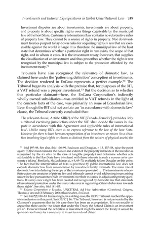 Investments and Indirect Expropriations as Global Constitutional Law 249 
Investment disputes are about investments, investments are about property, 
and property is about specific rights over things cognisable by the municipal 
law of the host State. Customary international law contains no substantive rules 
of property law. They cannot be a source of rights in property. Nor do invest-ment 
treaties purport to lay down rules for acquiring rights in rem that are exer-cisable 
against the world at large. It is therefore the municipal law of the host 
state that determines whether a particular right in rem exists, the scope of that 
right, and in whom it vests. It is the investment treaty, however, that supplies 
the classification of an investment and thus prescribes whether the right in rem 
recognised by the municipal law is subject to the protection afforded by the 
investment treaty.71 
Tribunals have also recognised the relevance of domestic law, as 
claimed here under the ‘patterning definition’ conception of investments. 
The decision rendered in EnCana represents a perfect example.72 The 
Tribunal began its analysis with the premise that, for purposes of the BIT, 
a VAT refund was a proper investment.73 But the decision as to whether 
this particular claimant—here, the EnCana Corporation’s indirectly 
wholly owned subsidiaries—was entitled to VAT refunds in the light of 
the concrete facts of the case, was primarily an issue of Ecuadorian law. 
Even though the BIT did not contain an ‘in accordance with domestic law’ 
clause, the Tribunal correctly concluded that: 
The relevant clause, Article XIII(7) of the BIT [Canada-Ecuador], provides only 
a tribunal exercising jurisdiction under the BIT ‘shall decide the issues in dis-pute 
in accordance with this Agreement and applicable rules of international 
law’. Unlike many BITs there is no express reference to the law of the host State. 
However for there to have been an expropriation of an investment or return (in a situa-tion 
involving legal rights or claims as distinct from the seizure of physical assets) the 
71 ibid 197–98. See also, ibid 198–99. Paulsson and Douglas, n 13, 157–58, raise the point 
again: ‘[O]ne must consider the nature and extent of the property interests of the investor as 
recognized by the lex situs (in the case of tangible property) and determine whether acts 
attributable to the Host State have interfered with these interests in such a manner as to con-stitute 
a taking’. Similarly, McLachlan et al, n 9, 69–70, explicitly follow Douglas on this point: 
‘The fact that the interpretation of BITs is governed by public international law does not 
exclude domestic law from consideration by investment treaty tribunals. The main role of 
domestic law is in defining the scope of the investment protected . . . The investments of non- 
State actors are creatures of private law and tribunals cannot avoid addressing issues arising 
under the law pursuant to which investments owe their existance in adjudicating treaty ques-tions. 
It is only once a right has been created and recognized by domestic law that standards 
of investment protection under the treaty take over in regulating a State’s behaviour towards 
those rights’. See also, ibid 181–83. 
72 Encana Corporation v Ecuador, UNCITRAL Ad Hoc Arbitration (Crawford, Grigera, 
Thomas), Award (3 February 2006) (hereinafter, EnCana). 
73 See ibid ¶¶ 180–83. Interestingly, in a sibling-case, the OEPC Tribunal reached the oppo-site 
conclusion on this point. See OEPC ¶ 86: ‘The Tribunal, however, is not persuaded by the 
Claimant’s arguments that in this case there has been an expropriation. It is not tenable to 
argue that there can be “no doubt that under the Treaty the Refund Claim is an investment 
per se”. However broad the definition of investment might be under the Treaty it would be 
quite extraordinary for a company to invest in a refund claim’. 
 
