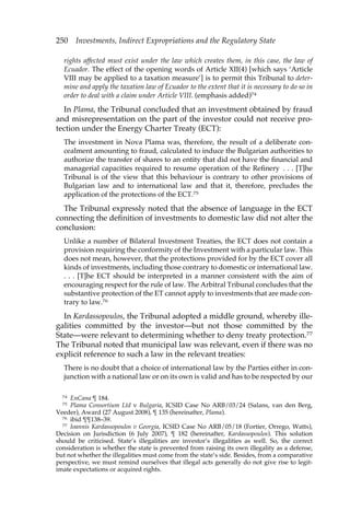 250 Investments, Indirect Expropriations and the Regulatory State 
rights affected must exist under the law which creates them, in this case, the law of 
Ecuador. The effect of the opening words of Article XII(4) [which says ‘Article 
VIII may be applied to a taxation measure’] is to permit this Tribunal to deter-mine 
and apply the taxation law of Ecuador to the extent that it is necessary to do so in 
order to deal with a claim under Article VIII. (emphasis added)74 
In Plama, the Tribunal concluded that an investment obtained by fraud 
and misrepresentation on the part of the investor could not receive pro-tection 
under the Energy Charter Treaty (ECT): 
The investment in Nova Plama was, therefore, the result of a deliberate con-cealment 
amounting to fraud, calculated to induce the Bulgarian authorities to 
authorize the transfer of shares to an entity that did not have the financial and 
managerial capacities required to resume operation of the Refinery . . . [T]he 
Tribunal is of the view that this behaviour is contrary to other provisions of 
Bulgarian law and to international law and that it, therefore, precludes the 
application of the protections of the ECT.75 
The Tribunal expressly noted that the absence of language in the ECT 
connecting the definition of investments to domestic law did not alter the 
conclusion: 
Unlike a number of Bilateral Investment Treaties, the ECT does not contain a 
provision requiring the conformity of the Investment with a particular law. This 
does not mean, however, that the protections provided for by the ECT cover all 
kinds of investments, including those contrary to domestic or international law. 
. . . [T]he ECT should be interpreted in a manner consistent with the aim of 
encouraging respect for the rule of law. The Arbitral Tribunal concludes that the 
substantive protection of the ET cannot apply to investments that are made con-trary 
to law.76 
In Kardassopoulos, the Tribunal adopted a middle ground, whereby ille-galities 
committed by the investor—but not those committed by the 
State—were relevant to determining whether to deny treaty protection.77 
The Tribunal noted that municipal law was relevant, even if there was no 
explicit reference to such a law in the relevant treaties: 
There is no doubt that a choice of international law by the Parties either in con-junction 
with a national law or on its own is valid and has to be respected by our 
74 EnCana ¶ 184. 
75 Plama Consortium Ltd v Bulgaria, ICSID Case No ARB/03/24 (Salans, van den Berg, 
Veeder), Award (27 August 2008), ¶ 135 (hereinafter, Plama). 
76 ibid ¶¶138–39. 
77 Ioannis Kardassopoulos v Georgia, ICSID Case No ARB/05/18 (Fortier, Orrego, Watts), 
Decision on Jurisdiction (6 July 2007), ¶ 182 (hereinafter, Kardassopoulos). This solution 
should be criticised. State’s illegalities are investor’s illegalities as well. So, the correct 
consideration is whether the state is prevented from raising its own illegality as a defense, 
but not whether the illegalities must come from the state’s side. Besides, from a comparative 
perspective, we must remind ourselves that illegal acts generally do not give rise to legit-imate 
expectations or acquired rights. 
 