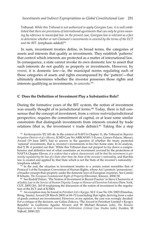 Investments and Indirect Expropriations as Global Constitutional Law 251 
Tribunal. While this Tribunal is not authorized to apply Georgian Law, it is well estab-lished 
that there are provisions of international agreements that can only be given mean-ing 
by reference to municipal law. In the present case, Georgian law is relevant as a fact 
to determine whether or not Claimant’s investments is covered by the terms of the ECT 
and the BIT. (emphasis added)78 
In sum, investment treaties define, in broad terms, the categories of 
assets and interests that qualify as investments. They establish ‘patterns’ 
that control which interests are protected as a matter of international law. 
In consequence, a state cannot invoke its own domestic law to assert that 
such interests do not qualify as property or investments. However, by 
renvoi, it is domestic law—ie, the municipal norms regulating each of 
those categories of assets and rights encompassed by the ‘pattern’—that 
ultimately determines whether the investor possesses those rights and 
interests qualifying as investments, in concreto.79 
C Does the Definition of Investment Play a Substantive Role? 
During the formative years of the BIT system, the notion of investment 
was usually thought of in jurisdictional terms.80 Today, there is full con-sensus 
that the concept of investment, from a ratione materia/jurisdictional 
perspective, requires the commitment of capital, or at least some similar 
constraints that distinguish investments from interests created by trade 
relations (that is, the investment v trade debate).81 Taking this a step 
78 Kardassopoulos ¶¶ 145–46. In the context of NAFTA Chapter 11, the Tribunal in Bayview 
Irrigation District et al v Mexico, ICSID Case No ARB(AF)05/1 (Lowe, Gómez-Palacio, Meese), 
Award (19 June 2007), had to answer to the question of whether the treaty protected 
‘national’ investments, that is, investor’s investments in his/her home state. In its analysis, 
ibid ¶ 98, it pointed out that: ‘While this Tribunal does not purport to lay down a compre-hensive 
and definitive test of what constitutes an investment covered by the protections of 
NAFTA Chapter Eleven, it is evident that a salient characteristic will be that the investment is pri-marily 
regulated by the law of a State other than the State of the investor’s nationality, and that this 
law is created and applied by that State which is not the State of the investor’s nationality’. 
(emphasis added) 
79 In the end, the situation in investment treaties to a certain extent resembles that of 
Protocol 1 of the European Convention of Human Rights, whose Art 1 protects ‘possessions’, 
a broader concept than property under the domestic laws of European countries. See Camilo 
B Schutte, The European Fundamental Right of Property (Deventer, Kluwer, 2004) 58. 
80 See Rudolf Dolzer, ‘The Notion of Investment in Recent Practice’ in Steve Charnovitz et 
al (eds), Law in the Service of Human Dignity: Essays in Honour of Florentino Feliciano (New York, 
CUP, 2005) 261, 263 ff (explaining the discussion of the notion of investment in the negotia-tion 
of the ECT and of ICSID). 
81 An exception may be found in Petrobart Ltd v Kyrgyz, SCC Case No 126/2003 (Danelius, 
Bring, Smets), Award (29 March 2005) at 69–72 (concluding that rights deriving from a sales 
of goods contract are investments). However, in my opinion, the case was wrongly decided. 
For a critique of the decision, see Galina Zukova, ‘The Award in Petrobart Limited v Kyrgyz 
Republic’ in Guillermo Aguilar Alvarez and W Michael Reisman (eds), The Reasons 
Requirement in International Investment Arbitration: Critical Case Studies (eds), (Leiden, M 
Nijhoff, 2008) 323. 
 