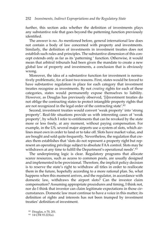 252 Investments, Indirect Expropriations and the Regulatory State 
further, this section asks whether the definition of investments plays 
any substantive role that goes beyond the patterning function previously 
identified. 
The answer is no. As mentioned before, general international law does 
not contain a body of law concerned with property and investments. 
Similarly, the definition of investments in investment treaties does not 
establish such rules and principles. The substantive dimension of this con-cept 
extends only as far as its ‘patterning ‘ function. Otherwise, it would 
mean that arbitral tribunals had been given the mandate to create a new 
global law of property and investments, a conclusion that is obviously 
wrong. 
Moreover, the idea of a substantive function for investment is norma-tively 
problematic, for at least two reasons. First, states would be forced to 
have substantive regulation in place for each category that investment 
treaties recognise as investments. By not creating rights for each of these 
categories, states would permanently expose themselves to liability. 
However, as Douglas has previously observed, ‘[i]nvestment treaties do 
not oblige the contracting states to protect intangible property rights that 
are not recognized in the legal order of the contracting state’.82 
Second, investment treaties would convert ‘weak property’ into ‘strong 
property’. Real-life situations provide us with interesting cases of ‘weak 
property’, by which I refer to entitlements that can be revoked by the state 
more or less freely, at any moment, without paying compensation. For 
example, in the US, several major airports use a system of slots, which air-lines 
must own in order to land or to take off. Slots have market value, and 
are bought and sold quite frequently. Nevertheless, the regulation that cre-ates 
them establishes that ‘slots do not represent a property right but rep-resent 
an operating privilege subject to absolute FAA control. Slots may be 
withdrawn at any time to fulfill the Department’s operational needs’.83 
The underpinning logic is clear. Regulatory programs that allocate 
scarce resources, such as access to common pools, are usually designed 
and implemented to be provisional. Therefore, the implicit policy decision 
is to reserve the state’s right to withdraw all titles in order to reallocate 
them in the future, hopefully according to a more rational plan. So, what 
happens when this moment arrives, and the regulator, in accordance with 
domestic law, withdraws the airport slots? Can the investor claim 
compensation? Assuming appropriate procedures and timing, I think not, 
nor do I think that investor can claim legitimate expectations in those cir-cumstances. 
Domestic law must continue to have a voice in this matter; its 
definition of rights and interests has not been trumped by investment 
treaties’ definition of investment. 
82 Douglas, n 70, 201. 
83 14 CFR 93.223(a). 
 