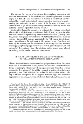 Indirect Expropriations as Total or Substantial Deprivations 253 
The fact that the concept of investment does not play a substantive role 
need not be a concern. On the one hand, the ‘patterning function’ does not 
imply that domestic law can serve as a defense in the face of an inter-national 
law breach (as it, similarly, cannot serve that purpose when deter-mining 
the nationality of the investor84). In the case of investments, 
domestic law plays a role in determining the existence of the breach, not 
defining a defense against an existing breach.85 
On the other hand, the concept of investment does not and should not 
play a critical role in investment disputes. Indeed, apart from the jurisdic-tional 
requirement of possessing an investment—which is typically satis-fied, 
unless outrageous circumstances vitiate the entire investor’s business 
scheme—in most BIT clauses, particularly the FET clause, the decision-maker 
should assess the legitimate or illegitimate nature of the harm suf-fered 
by the investor, not the investment as such.86 By contrast, it is only 
when applying the expropriation clause—which protects against full and 
substantial deprivations—that the decision-maker must focus almost 
exclusively on the precise content of investments. 
II THE RULE OF THUMB: INDIRECT EXPROPRIATIONS 
AS TOTAL OR SUBSTANTIAL DEPRIVATIONS 
This section reviews the first-step of the expropriation analysis, the prima 
facie case of expropriation claims, that is, the so-called ‘sole effects doc-trine’, 
according to which indirect expropriations are defined as total or 
substantial deprivations.87 As will be explored here, the prima facie case 
presents at least three problems that makes the finding of an indirect tak-ing 
a difficult enterprise: the divergence between legal and economic 
approaches to assessing what is a substantial deprivation; the denominator 
84 See Waguih Elie George Siag and Clorinda Siag v Egypt, ICSID Case No ARB/05/15 
(Williams, Pryles, Orrego), Decision on Jurisdiction (11 April 2007), ¶ 153; and Soufraki v The 
United Arab Emirates, ICSID Case No ARB/02/7 (Feliciano, Nabulsi, Stern), Decision on 
Annulment (5 June 2007), ¶¶ 83–102. 
85 See James Crawford (ed), The International Law Commission’s Articles on State 
Responsibility: Introduction, Text, and Commentaries (CUP, Cambridge 2002) 61, Art 3 (here-inafter, 
ILC’s Draft Articles and Commentaries): ‘The characterization of an act of a State as 
internationally wrongful is governed by international law. Such characterization is not 
affected by the characterization of the same act as lawful by internal law’. See also, Art 27 of 
the Vienna Convention on the Law of Treaties: ‘A party may not invoke the provisions of its 
internal law as justification for its failure to perform a treaty’. 
86 See Lowe, n 11, 459, who has previously observed that: ‘One can do so very much more 
easily, however, by focusing not upon what rights the investor has, but upon what the 
government does, and by asking, not whether any right of the investor has been infringed by 
government action, but rather whether the government has or has not acted fairly’. 
87 The debate concerning whether there can be full or substantial deprivations that do not 
entitle investors to claim compensation is postponed to section III of this chapter. 
 