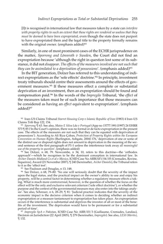 Indirect Expropriations as Total or Substantial Deprivations 255 
[I]t is recognised in international law that measures taken by a state can interfere 
with property rights to such an extent that these rights are rendered so useless that they 
must be deemed to have been expropriated, even though the state does not purport 
to have expropriated them and the legal title to the property formally remains 
with the original owner. (emphasis added)92 
Similarly, in one of most prominent cases of the ECHR jurisprudence on 
the matter, Sporrong and Lönnroth v Sweden, the Court did not find an 
expropriation because ‘although the right in question lost some of its sub-stance, 
it did not disappear. The effects of the measures involved are not such that 
they can be assimilated to a deprivation of possessions’. (emphasis added)93 
In the BIT generation, Dolzer has referred to this understanding of indi-rect 
expropriations as the ‘sole effects’ doctrine.94 In principle, investment 
treaty tribunals should centre their assessments around the effects of gov-ernment 
measures.95 If these measures effect a complete or substantial 
deprivation of an investment, then an expropriation should be found and 
compensation paid.96 In the words of the Impregilo Tribunal, ‘the effect of 
the measures taken must be of such importance that those measures can 
be considered as having an effect equivalent to expropriation’. (emphasis 
added)97 
92 Iran–US Claims Tribunal Starret Housing Corp v Islamic Republic of Iran (1983) 4 Iran–US 
Claims Trib Rep 122, 154. 
93 Sporrong ¶ 63. See also, Matos E Silva Lda v Portugal (App no 15777/89) (1997) 24 EHRR 
573 ¶ 85 (‘In the Court’s opinion, there was no formal or de facto expropriation in the present 
case. The effects of the measures are not such that they can be equated with deprivation of 
possessions’). According to Ali Riza Çoban, Protection of Property Rights within the European 
Convention on Human Rights (Burlington, Ashgate, 2004) 176, ‘deprivation of one or some of 
the distinct use or disposal rights does not amount to deprivation in the meaning of the sec-ond 
sentence of the first paragraph of P1-1 unless the interference took away all meaningful 
use of the property in question’. (emphasis added) 
94 See Dolzer, n 68, 79. Newcombe, n 34, 10, refers to this doctrine—the ‘orthodox 
approach’—which he recognises to be the dominant conception in international law. In 
Archer Daniels Midland Co et al v Mexico, ICSID Case No ARB(AF)/04/05 (Cremades, Rovine, 
Siqueiros), Award (21 November 2007), ¶ 240 (hereinafter, Archer Daniels), the Tribunal refers 
to it as the ‘effect test’. 
95 See Paulsson and Douglas, n 13, 148. 
96 See Dolzer, n 68, 79–80: ‘No one will seriously doubt that the severity of the impact 
upon the legal status, and the practical impact on the owner’s ability to use and enjoy his 
property, will be a central factor in determining whether a regulatory measure effects a tak-ing. 
What is much more controversial, however, is the question of whether the focus on the 
effect will be the only and exclusive relevant criterion (‘sole effect doctrine’), or whether the 
purpose and the context of the governmental measure may also enter into the takings analy-sis’. 
See also, Schreuer, n 6, 28–29, ¶ 81: ‘Judicial practice indicates that the severity of the 
economic impact is the decisive criterion when it comes to deciding whether an indirect 
expropriation or a measure tantamount to expropriation has taken place. An expropriation 
occurs if the interference is substantial and deprives the investor of all or most of the bene-fits 
of the investment. The deprivation would have to be permanent or for a substantial 
period of time’. 
97 Impregilo SpA v Pakistan, ICSID Case No ARB/03/3 (Guillaume, Cremades, Landau), 
Decision on Jurisdiction (22 April 2005), ¶ 279 (hereinafter, Impregilo). See also, LESI (Merits), 
¶ 132. 
 
