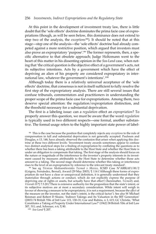 256 Investments, Indirect Expropriations and the Regulatory State 
At this point in the development of investment treaty law, there is little 
doubt that the ‘sole effects’ doctrine dominates the prima facie case of expro-priations 
(though, as will be seen below, this dominance does not extend to 
step two of the analysis, the exceptions98). It should be noted that at this 
stage—step one of the analysis—the ‘sole effects’ doctrine had already com-peted 
against a more restrictive position, which argued that investors must 
also prove an expropriatory ‘purpose’.99 The former represents, then, a spe-cific 
alternative to that obsolete approach; Judge Holtzmann went to the 
heart of this matter in his dissenting opinion in the Sea-Land case, when not-ing 
that ‘the critical question is the objective effect of a government’s acts, not 
its subjective intentions. Acts by a government which have the effect of 
depriving an alien of his property are considered expropriatory in inter-national 
law, whatever the government’s intentions’.100 
Although today there is a relatively universal acceptance of the ‘sole 
effects’ doctrine, that consensus is not in itself sufficient to fully resolve the 
first step of the expropriatory analysis. There are still several issues that 
confuse tribunals, commentators and practitioners in understanding the 
proper scope of the prima facie case for expropriations. Among them, two 
deserve special attention: the regulation/expropriation distinction, and 
the threshold necessary for a substantial deprivation. 
The first is a labeling issue: can a regulation effect an expropriation? To 
properly answer this question, we must be aware that the word regulation 
is typically used in two different respects—one formal, another substan-tive. 
The formal usage refers to the highly important state power of label- 
98 This is the case because the position that completely rejects any exceptions to the rule of 
compensation in full and substantial deprivation is not generally accepted. Paulsson and 
Douglas, n 13, 148, have already observed the confusion that arises when applying this doc-trine 
at these two different levels: ‘Investment treaty awards sometimes appear to confuse 
two distinct analytical steps for a finding of expropriation by conflating the questions as to 
whether there has been a taking attributable to the Host State and whether the Host State is 
under an obligation to compensate that taking. The first stage of the analysis should focus on 
the nature or magnitude of the interference to the investor’s property interests in its invest-ment 
caused by measures attributable to the Host State to determine whether those acts 
amount to a taking. The second stage should determine whether this taking or interference 
rises to the level of an expropriation by reference to the relevant treaty standard’. 
99 See eg Técnicas Medioambientales Tecmed v Mexico, ICSID Case N°ARB(AF)/00/2 
(Grigera, Fernández, Bernal), Award (29 May 2003), ¶ 114 (‘Although these forms of expro-priation 
do not have a clear or unequivocal definition, it is generally understood that they 
materialize through actions or conduct, which do not explicitly express the purpose of 
depriving one of rights or assets, but actually have that effect’) (hereinafter, Tecmed); and, 
Vivendi III ¶ 7.5.20 (‘There is extensive authority for the proposition that the state’s intent, or 
its subjective motives are at most a secondary consideration. While intent will weigh in 
favour of showing a measure to be expropriatory, it is not a requirement, because the effect of 
the measure on the investor, not the state’s intent, is the critical factor’). See also W Michael 
Reisman and Robert D Sloane, ‘Indirect Takings and Its Valuation in the BIT Generation’ 
(2003) 74 British Ybk of Intl Law 115, 130–31; Coe and Rubins, n 3, 615; GC Christie, ‘What 
Constitutes a Taking of Property Under International Law?’ (1962) 38 British Ybk of Intl Law 
307, 311; and, Schreuer, n 6, ¶ 80. 
100 Sea-Land ¶ 207. 
 