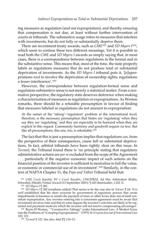 Indirect Expropriations as Total or Substantial Deprivations 257 
ing measures as regulation (and not expropriation), and thereby ensuring 
that compensation is not due, at least without further intervention of 
courts or tribunals. The substantive usage refers to measures that interfere 
with investments, but do not fully or substantially deprive them. 
There are investment treaty awards, such as CME101 and SD Myers I102, 
which seem to confuse these two different meanings. Yet it is possible to 
read both the CME and SD Myers I awards as simply saying that, in most 
cases, there is a correspondence between regulations in the formal and in 
the substantive sense. This means that, most of the time, the state properly 
labels as regulations measures that do not produce total or substantial 
deprivation of investments. As the SD Myers I tribunal puts it, ‘[e]xpro-priations 
tend to involve the deprivation of ownership rights; regulations 
a lesser interference’.103 
However, the correspondence between regulation-formal sense and 
regulation-substantive sense is not merely a statistical matter. From a nor-mative 
perspective, the regulatory state deserves deference when making 
a characterisation of measures as regulation or expropriations. As Weston 
remarks, there should be a refutable presumption in favour of finding 
that measures labeled as regulations do not amount to expropriation: 
At the outset of the ‘taking’–‘regulation’ problem at the international level, 
therefore, is the necessary presumption that States are ‘regulating’ when they 
say they are ‘regulating,’ and they are especially to be honored when they are 
explicit in this regard. Community harmony and goodwill require no less. But 
like all presumptions, this one, too, is rebuttable.104 
The fact that this is just a presumption implies that regulations can, from 
the perspective of their consequences, cause full or substantial depriva-tions. 
In fact, arbitral tribunals have been rightly clear on this issue. In 
Tecmed, the Tribunal found there is ‘no principle stating that regulatory 
administrative actions are per se excluded from the scope of the Agreement 
. . . particularly if the negative economic impact of such actions on the 
financial position of the investor is sufficient to neutralize in full the value, 
or economic or commercial use of its investment’.105 Similarly, in the con-text 
of NAFTA Chapter 11, the Pope and Talbot Tribunal held that: 
101 CME Czech Republic BV v Czech Republic, UNCITRAL Ad Hoc Arbitration (Kühn, 
Schwebel, Hándl), Partial Award (13 September 2001), ¶ 603 (hereinafter, CME I). 
102 SD Myers I ¶ 281. 
103 SD Myers I ¶ 282 (emphasis added) That seems to be the case also in Telenor ¶ 64: ‘It is 
well established that the mere excercise by government of regulatory powers that create 
impediments to business or entails the payment of taxes or other levies does not of itself con-stitute 
expropriation. Any investor entering into a concession agreement must be aware that 
investment involves risks and that in some degrees the investor’s activities are likely to be reg-ulated 
and payments made for which the investor will not receive compensating advantages’. 
104 Burns H Weston, ‘ “Constructive Takings” under International Law: A Modest Foray 
into the Problems of “Creeping Expropriations” ’ (1975) 16 Virginia Journal of International Law 
103, 121. 
105 Tecmed ¶ 121. See also, ibid ¶¶ 114–15. 
 