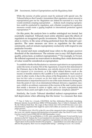 258 Investments, Indirect Expropriations and the Regulatory State 
While the exercise of police powers must be analyzed with special care, the 
Tribunal believes that Canada’s formulation [that regulation cannot amount to 
expropriation] goes too far. Regulation can indeed be exercised in a way that 
would constitute creeping expropriation . . . Indeed, much creeping expropria-tion 
could be conducted by regulation, and a blanket exception for regulatory 
measures would create a gaping loophole in international protection against 
expropriation.106 
On this point, the analysis here is neither ontological nor formal, but 
essentially empirical. Tribunals must centre attention upon the effects of 
regulation on recognised specific investments. This means that the evalu-ation 
is relative, in the sense of being performed from the claimant’s per-spective. 
The same measure can serve as regulation for the entire 
community, and yet remain expropriatory exclusively with respect to one 
particular investor. 
The second and more complicated issue refers to the proper quantum 
threshold of the interferences. The extreme case is easy: full deprivations 
qualify, prima facie, as indirect expropriations.107 For example, in Tecmed, 
the tribunal expressed no reservations in deciding that a total destruction 
of value would be considered an expropriation: 
To establish whether the Resolution is a measure equivalent to an expropriation 
under the terms of section 5(1) of the Agreement, it must be first determined if 
the Claimant, due to the Resolution, was radically deprived of the economical use 
and enjoyment of its investments, as if the rights related thereto—such as the 
income or benefits related to the Landfill or to its exploitation—had ceased to 
exist. In other words, if due to the actions of the Respondent, the assets involved 
have lost their value or economic use for their holder and the extent of the loss. This 
determination is important because it is one of the main elements to distinguish, 
from the point of view of an international tribunal, between a regulatory mea-sure, 
which is an ordinary expression of the exercise of the state’s police power 
that entails a decrease in assets or rights, and a de facto expropriation that 
deprives those assets and rights of any real substance. (emphasis added)108 
Similarly, the Lauder Tribunal identified indirect expropriations with 
full deprivations when affirming that the former ‘is a measure that does 
106 Pope & Talbot Inc v Canada, UNCITRAL Ad Hoc Arbitration (Dervaird, Greenberg, 
Belman), Interim Award (26 June 2000), ¶ 99 (hereinafter, Pope & Talbot I). Similarly, ibid ¶ 
96, the Tribunal held that, ‘the scope of that Article [Art 1110 of NAFTA] does cover non-discriminatory 
regulation that might be said to fall within an exercise of a state’s so-called 
police powers’. 
107 As noted in ch 4, 178–179, in the US, one of the categorical rules of regulatory takings, 
the Lucas rule, strictly requires full destruction of economic value. See David H Lucas v South 
Carolina Coastal Council (1992) 505 US 1003 (hereinafter, Lucas). 
108 Tecmed ¶ 115. Coe and Rubins, n 3, 651, note a parallel between Tecmed and the Lucas 
decision in the US: ‘Indeed, the Tecmed standard it is far closer to the jurisprudence of the U.S. 
Supreme Court, according to which a regulatory expropriation can only occur where there is 
“deprivation of all economic benefit ot he property . . . [and if] there was some other use avail-able 
for the property, there was no compensable taking” ’. [refering to Lucas v SC Coastal]. 
 