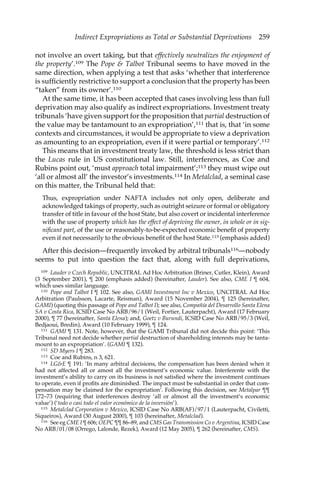 Indirect Expropriations as Total or Substantial Deprivations 259 
not involve an overt taking, but that effectively neutralizes the enjoyment of 
the property’.109 The Pope & Talbot Tribunal seems to have moved in the 
same direction, when applying a test that asks ‘whether that interference 
is sufficiently restrictive to support a conclusion that the property has been 
“taken” from its owner’.110 
At the same time, it has been accepted that cases involving less than full 
deprivation may also qualify as indirect expropriations. Investment treaty 
tribunals ‘have given support for the proposition that partial destruction of 
the value may be tantamount to an expropriation’,111 that is, that ‘in some 
contexts and circumstances, it would be appropriate to view a deprivation 
as amounting to an expropriation, even if it were partial or temporary’.112 
This means that in investment treaty law, the threshold is less strict than 
the Lucas rule in US constitutional law. Still, interferences, as Coe and 
Rubins point out, ‘must approach total impairment’;113 they must wipe out 
‘all or almost all’ the investor’s investments.114 In Metalclad, a seminal case 
on this matter, the Tribunal held that: 
Thus, expropriation under NAFTA includes not only open, deliberate and 
acknowledged takings of property, such as outright seizure or formal or obligatory 
transfer of title in favour of the host State, but also covert or incidental interference 
with the use of property which has the effect of depriving the owner, in whole or in sig-nificant 
part, of the use or reasonably-to-be-expected economic benefit of property 
even if not necessarily to the obvious benefit of the host State.115 (emphasis added) 
After this decision—frequently invoked by arbitral tribunals116—nobody 
seems to put into question the fact that, along with full deprivations, 
109 Lauder v Czech Republic, UNCITRAL Ad Hoc Arbitration (Briner, Cutler, Klein), Award 
(3 September 2001), ¶ 200 (emphasis added) (hereinafter, Lauder). See also, CME I ¶ 604, 
which uses similar language. 
110 Pope and Talbot I ¶ 102. See also, GAMI Investment Inc v Mexico, UNCITRAL Ad Hoc 
Arbitration (Paulsson, Lacarte, Reisman), Award (15 November 2004), ¶ 125 (hereinafter, 
GAMI) (quoting this passage of Pope and Talbot I); see also, Compañía del Desarrollo Santa Elena 
SA v Costa Rica, ICSID Case No ARB/96/1 (Weil, Fortier, Lauterpacht), Award (17 February 
2000), ¶ 77 (hereinafter, Santa Elena); and, Goetz v Burundi, ICSID Case No ARB/95/3 (Weil, 
Bedjaoui, Bredin), Award (10 February 1999), ¶ 124. 
111 GAMI ¶ 131. Note, however, that the GAMI Tribunal did not decide this point: ‘This 
Tribunal need not decide whether partial destruction of shareholding interests may be tanta-mount 
to an expropriation’. (GAMI ¶ 132). 
112 SD Myers I ¶ 283. 
113 Coe and Rubins, n 3, 621. 
114 LG&E ¶ 191: ‘In many arbitral decisions, the compensation has been denied when it 
had not affected all or amost all the investment’s economic value. Interferente with the 
investment’s ability to carry on its business is not satisfied where the investment continues 
to operate, even if profits are diminished. The impact must be substantial in order that com-pensation 
may be claimed for the expropriation’. Following this decision, see Metalpar ¶¶ 
172–73 (requiring that interferences destroy ‘all or almost all the investment’s economic 
value’) (‘todo o casi todo el valor económico de la inversión’). 
115 Metalclad Corporation v Mexico, ICSID Case No ARB(AF)/97/1 (Lauterpacht, Civiletti, 
Siqueiros), Award (30 August 2000), ¶ 103 (hereinafter, Metalclad). 
116 See eg CME I ¶ 606; OEPC ¶¶ 86–89, and CMS Gas Transmission Co v Argentina, ICSID Case 
No ARB/01/08 (Orrego, Lalonde, Rezek), Award (12 May 2005), ¶ 262 (hereinafter, CMS). 
 