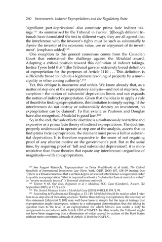 260 Investments, Indirect Expropriations and the Regulatory State 
‘significant part-deprivations’ also constitute prima facie indirect tak-ings. 
117 As summarised by the Tribunal in Telenor, ‘[t]hough different tri-bunals 
have formulated the test in different ways, they are all agreed that 
the interference with the investor’s rights must be such as substantially to 
deprive the investor of the economic value, use or enjoyment of its invest-ment’. 
(emphasis added)118 
One exception to this general consensus comes from the Canadian 
Court that entertained the challenge against the Metalclad award. 
Adopting a critical position toward this definition of indirect takings, 
Justice Tysoe held that ‘[t]he Tribunal gave an extremely broad definition 
of expropriation for the purposes of Article 1110 . . . This definition is 
sufficiently broad to include a legitimate rezoning of property by a muni-cipality 
or other zoning authority’.119 
Yet, this critique is inaccurate and unfair. We know already that, as a 
matter of step one of the expropriatory analysis—and not of step two, the 
exceptions—the notion of substantial deprivation limits and not expands 
the notion of indirect expropriation. Given that the idea is to apply a rule 
of thumb for finding expropriations, this limitation is simply saying, ‘if the 
interferences do not destroy or substantially destroy an investment, no 
expropriation can be claimed’. To that extent, as Paulsson and Douglas 
have also recognised, Metalclad is good law.120 
So, in the end, the ‘sole effects’ doctrine is simultaneously restrictive and 
expansive as a prima facie theory of indirect expropriations. The doctrine, 
properly understood to operate at step one of the analysis, asserts that to 
find prima facie expropriation, the claimant must prove a full or substan-tial 
deprivation. It is therefore expansive in the sense of not requiring 
proof of any ulterior motive on the government’s part. But at the same 
time, by requiring proof of ‘full and substantial deprivation?, it is more 
restrictive than those theories that equate any interference—regardless of 
magnitude—with an expropriation. 
117 See August Reinisch, ‘Expropriation’ in Peter Muchlinski et al (eds), The Oxford 
Handbook of International Investment Law (New York, OUP, 2008) 407, 438–39 (noting that 
‘[t]here is a broad consensus that a certain degree or level of interference is required in order 
to qualify as expropriation. What is required is at least a “substantial loss of control or value” 
or “severe economic impact” ’). (internal citations omitted). 
118 Telenor ¶ 65. See also, Bogdanov et al v Moldova, SCC Case (Cordero), Award (22 
September 2005), at 17, ¶ 4.2.5. 
119 The United Mexican States v Metalclad Corp (2001) 89 BCLR 359, ¶ 99. 
120 According to Paulsson and Douglas, n 13, 149, Metalclad should be read as what I refer 
here to as step-one of the taking analysis: ‘Rather than defining expropriation, the intention of 
this statement [Metalclad ¶ 103] may well have been to simply list the type of takings that 
expropriation might encompass, subject to a subsequent determination that the taking in 
question rises to the level of an expropriation for which Mexico was under a duty to 
compensate in accordance with Article 1110 of NAFTA. In other words, the Tribunal might 
not have been suggesting that a diminution of value caused by actions of the Host States 
without more constitutes a breach of Article 1110 of the NAFTA’. 
 