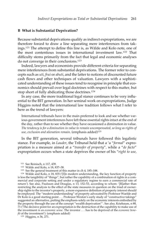 Indirect Expropriations as Total or Substantial Deprivations 261 
B What is Substantial Deprivation? 
Because substantial deprivations qualify as indirect expropriations, we are 
therefore forced to draw a line separating mere interferences from tak-ings. 
121 The attempt to define this line is, as Wälde and Kolo note, one of 
the most contentious issues in international investment law.122 That 
difficulty stems primarily from the fact that legal and economic analyses 
do not converge in their conclusions.123 
Indeed, lawyers and economists provide different criteria for separating 
mere interferences from substantial deprivations. The former refer to con-cepts 
such as uti, frui or abuti, and the latter to notions of discounted future 
cash flows and other techniques of valuation. Lawyers with a sophisti-cated 
understanding of these issues tend to recognise in principle that eco-nomics 
should prevail over legal doctrines with respect to this matter, but 
stop short of fully abdicating those doctrines.124 
In any case, the more traditional legal stance continues to be very influ-ential 
to the BIT generation. In her seminal work on expropriations, Judge 
Higgins noted that the international law tradition follows what I refer to 
here as the trend of lawyers: 
International tribunals have in the main preferred to look and see whether var-ious 
government interferences have left these essential rights intact at the end of 
the day, rather than to see whether they have occasioned a diminution in value. 
The tendency is for a diminution in value to remain uncompensated, so long as rights of 
use, exclusion and alienation remain. (emphasis added)125 
In the BIT generation, several tribunals have followed this legalistic 
stance. For example, in Lauder, the Tribunal held that a ‘a “formal” expro-priation 
is a measure aimed at a “transfer of property”, while a “de facto” 
expropriation occurs when a state deprives the owner of his “right to use, 
121 See Reinisch, n 117, 439. 
122 Wälde and Kolo, n 18, 837–38. 
123 See the general treatment of this matter in ch 4, 185–188. 
124 Wälde and Kolo, n 18, 835 (‘[I]n modern understanding, the key function of property 
is less the tangibility of “things”, but rather the capability of a combination of rights in a com-mercial 
and corporate setting and under a regulatory regime to earn a commercial rate of 
return’). See also, Paulsson and Douglas, n 13, 152–53, according to whom: ‘[R]ather than 
restricting the analysis to the effect of the state measures in question on the triad of owner-ship 
rights to the investor’s property, a more expansive definition of property interest should 
be employed. The “modern understanding” of property advocated by Professor Waelde and 
Dr Kolo is a good starting point . . . Professor Weston’s early study of “constructive takings” 
suggested an alternative, putting the emphasis solely on the economic interests embodied by 
the property through the use of the concept “wealth deprivation”’. See also, Kriebaum, n 88, 
71 (‘The decisive point for an expropriation is the destruction of the capability to make use of 
the investment in an economic sense. The investor . . . has to be deprived of the economic bene-fit 
of the investment’). (emphasis added) 
125 Higgins, n 36, 271. 
 