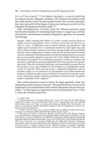 262 Investments, Indirect Expropriations and the Regulatory State 
let or sell (his) property”’.126 In Nykomb Synergetics—a case in which the 
investment became allegedly worthless—the Tribunal nevertheless held 
that ‘[t]he decisive factor for drawing the border line towards expropria-tion 
must primarily be the degree of possession taking or control over the 
enterprise the disputed measures entail’.127 
More unambiguously, in Biwater Gauff, the Tribunal expressly stated 
that the determination of ‘substantial deprivation’ is a legal issue, and that 
all economic considerations should be relegated to questions of causation 
and damage: 
Equally, whilst accepting that effects of a certain severity must be shown to 
qualify an act as expropriatory, there is nothing to require that such effects be eco-nomic 
in nature. A distinction must be drawn between (a) interference with 
rights and (b) economic loss. A substantial interference with rights may well 
occur without actually causing any economic damage which can be quantified 
in terms of due compensation. In other words, the fact that the effect of conduct 
must be considered in deciding whether an indirect expropriation has occurred, 
does not necessarily import an economic test. In the Arbitral Tribunal’s view, 
the absence of economic loss or damage is primarily a matter of causation and 
quantum—rather than a necessary ingredient in the cause of action of expropri-ation 
itself. Thus, the suffering of substantive and quantifiable economic loss by 
the investor is not a pre-condition for the finding of an expropriation under 
Article 5 of the BIT. There may have been a substantial interference with an 
investor’s rights, so as to amount to an expropriation, even if that interference 
has been overtaken by other events, such that no economic loss actually results, 
or the interference simply cannot be quantified in financial terms. (emphasis 
added—underlined in the original)128 
Most arbitral decisions seem to follow the legal approach, while also 
integrating certain economic elements. This typically means a focus on the 
impairment and neutralisation of the control, enjoyment and use of invest-ments. 
129 In this regard, an important trend was initiated by Pope & Talbot 
I, where the Tribunal stated that: 
126 Lauder ¶ 200. 
127 Nykomb Synergetics Technology Holding AB v Latvia, SCC Case No 118/2001 (Haug, 
Schütze, Gernandt), Award (16 December 2003), ¶ 4.3.1. Immediately after, the Tribunal 
added that, in that case, ‘there is no possession taking of Windau [the investment] or its 
assets, no interference with the shareholder’s rights or with the management’s control over 
and running of the enterprise’. 
128 Biwater Gauff (Tanzania) Ltd v Tanzania, ICSID Case No ARB/05/22 (Hanotiau, Born, 
Landau), Award (24 July 2008), ¶¶464–65 (hereinafter, Biwater Gauff). 
129 See eg Société Général v Dominican Republic, LCIA Case No 7927 (Orrego, Bishop, 
Cremades), Decision on Jurisdiction (19 September 2008), ¶ 64; Metalpar ¶ 174; Sempra Energy 
International v Argentina, ICSID Case No ARB/02/16 (Orrego, Lalonde, Morelli), Award (28 
September 2007), ¶¶ 284–85 (hereinafter, Sempra); BG Group ¶ 271; Archer Daniels ¶¶ 240–45; 
MCI Power Group LC et al v Ecuador, ICSID Case No ARB/03/6 (Vinuesa, Greenberg, 
Irarrázabal), Award (31 July 2007), ¶ 300; LG&E ¶¶ 188, and 190; Waste Management II ¶ 159; 
Consortium RFCC v Morocco, ICSID Case No ARB/00/6 (Briner, Cremades, Fadlallah), 
Award (22 December 2003), ¶ 68 (hereinafter, Consortium RFCC); CME I ¶ 609, and, Wena 
 