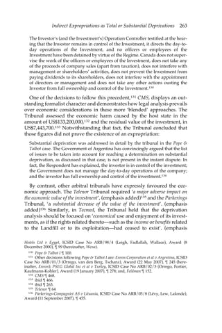 Indirect Expropriations as Total or Substantial Deprivations 263 
The Investor’s (and the Investment’s) Operation Controller testified at the hear-ing 
that the Investor remains in control of the Investment, it directs the day-to-day 
operations of the Investment, and no officers or employees of the 
Investment have been detained by virtue of the Regime. Canada does not super-vise 
the work of the officers or employees of the Investment, does not take any 
of the proceeds of company sales (apart from taxation), does not interfere with 
management or shareholders’ activities, does not prevent the Investment from 
paying dividends to its shareholders, does not interfere with the appointment 
of directors or management and does not take any other actions ousting the 
Investor from full ownership and control of the Investment.130 
One of the decisions to follow this precedent,131 CMS, displays an out-standing 
formalist character and demonstrates how legal analysis prevails 
over economic considerations in these more ‘blended’ approaches. The 
Tribunal assessed the economic harm caused by the host state in the 
amount of US$133,200,000,132 and the residual value of the investment, in 
US$7,443,700.133 Notwithstanding that fact, the Tribunal concluded that 
those figures did not prove the existence of an expropriation: 
Substantial deprivation was addressed in detail by the tribunal in the Pope & 
Talbot case. The Government of Argentina has convincingly argued that the list 
of issues to be taken into account for reaching a determination on substantial 
deprivation, as discussed in that case, is not present in the instant dispute. In 
fact, the Respondent has explained, the investor is in control of the investment; 
the Government does not manage the day-to-day operations of the company; 
and the investor has full ownership and control of the investment.134 
By contrast, other arbitral tribunals have expressly favoured the eco-nomic 
approach. The Telenor Tribunal required ‘a major adverse impact on 
the economic value of the investment’, (emphasis added)135 and the Parkerings 
Tribunal, ‘a substantial decrease of the value of the investment’. (emphasis 
added)136 Similarly, in Tecmed, the Tribunal held that the deprivation 
analysis should be focused on ‘economical use and enjoyment of its invest-ments, 
as if the rights related thereto—such as the income or benefits related 
to the Landfill or to its exploitation—had ceased to exist’. (emphasis 
Hotels Ltd v Egypt, ICSID Case No ARB/98/4 (Leigh, Fadlallah, Wallace), Award (8 
December 2000), ¶ 99 (hereinafter, Wena). 
130 Pope & Talbot I ¶ 100. 
131 Other decisions following Pope & Talbot I are: Enron Corporation et al v Argentina, ICSID 
Case No ARB/01/3 (Orrego, van den Berg, Tschanz), Award (22 May 2007), ¶ 245 (here-inafter, 
Enron); PSEG Global Inc et al v Turkey, ICSID Case No ARB/02/5 (Orrego, Fortier, 
Kaufmann-Kohler), Award (19 January 2007), ¶ 278; and, Feldman ¶ 152. 
132 CMS ¶ 468. 
133 ibid ¶ 466. 
134 ibid ¶ 263. 
135 Telenor ¶ 64 
136 Parkerings-Compagniet AS v Lituania, ICSID Case No ARB/05/8 (Lévy, Lew, Lalonde), 
Award (11 September 2007), ¶ 455. 
 