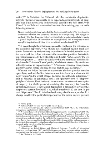264 Investments, Indirect Expropriations and the Regulatory State 
added)137 In Metalclad, the Tribunal held that substantial deprivation 
refers to ‘the use or reasonably-to-be-expected economic benefit of prop-erty 
even if not necessarily to the obvious benefit of the host State’.138 In 
Vivendi III, the Tribunal summarised its view of the existing case law in the 
following manner: 
Numerous tribunals have looked at the diminution of the value of the investment to 
determine whether the contested measure is expropriatory. The weight of 
authority (further discussed below) appears to draw a distinction between only 
a partial deprivation of value (not an expropriation) and a complete or near 
complete deprivation of value (expropriation). (emphasis added)139 
Yet, even though these tribunals correctly emphasise the relevance of 
the economic approach,140 we should not overreact against legal doc-trines. 
Economics as a science may provide us valuable information about 
the real world, but it does not answer the normative questions that arise in 
expropriation cases. As the Tribunal pointed out in Archer Daniels, ‘the test 
for expropriation . . . cannot be considered in the abstract or based exclu-sively 
on the Claimants’ loss of profits, which is not necessarily a sufficient 
sole criterion for an expropriation’.141 A ‘modern’ economic conception of 
property cannot escape the need to refer back to legal doctrines.142 
Whether we follow lawyers or economists, the key question remains 
open: how to draw the line between mere interferences and substantial 
deprivations? In the world of legal doctrines this difficulty is familiar,143 
and is reflected in continental law’s old ‘property-core’ v ‘property-periphery’ 
debate. If we decide to move toward an economic conception 
of property, the challenges of determining this boundary, far from dis-appearing, 
increase. Is substantial deprivation a diminution in value that 
surpasses a certain threshold? If so, which threshold?: 50 per cent, 70 per 
cent, 90 per cent? Should this threshold always be the same, or should it 
change to reflect the particular importance of the public interest pursued 
137 Tecmed ¶ 115. 
138 Metalclad ¶ 103. See also, Azurix ¶ 316, but see ¶ 322. 
139 See also, Vivendi III ¶ 7.5.11. Note, however, that later, ibid ¶ 7.5.24., the Tribunal also 
incorporated legal elements into the analysis. 
140 A balanced and well-articulated blended approach can be found in Plama ¶ 193: ‘The 
Arbitral Tribunal considers that the decisive elements in the evaluation of Respondent’s con-duct 
in this case are therefore the assessment of (i) substantially complete deprivation of the 
economic use and enjoyment of the rights to the investments, or of indentifiable, distinct 
parts thereof (i.e., approaching total impairment); (ii) the irreversibility and permanence of 
the contested measures (i.e., not ephemeral or temporary); and (iii) the extent of the loss of 
economic value experienced by the investor’. 
141 Archer Daniels ¶ 248. 
142 Ultimately, as Rudolf Dolzer and Christoph Schreuer, Principles of International 
Investment Law (New York, OUP, 2008) 107–08, point out, ‘[a]ny attempt to define an indirect 
expropriation on the basis of one factor alone will not lead to a satisfactory result in all cases’. 
143 See Christie, n 99, 330–36. 
 