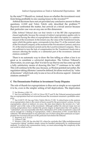 Indirect Expropriations as Total or Substantial Deprivations 265 
by the state?144 Should we, instead, focus on whether the investment went 
from being profitable to one causing losses to the investor?145 
Arbitral decisions have not yet provided any conclusive answer to these 
questions. GAMI and Tokios Tokele.s only described the problem.146 
Bognavod confronted the matter, but arrived at a trivial answer because 
that particular case was an easy one on this dimension: 
[T]he Arbitral Tribunal does not find Article 6 of the BIT [the expropriation 
clause] applicable, because the concept of indirect expropriation applies only to 
measures having the effect of expropriation that affect the totality or a substan-tial 
part of the investment. In the instant case, the value of the Transferred Assets, 
upon which the parties agree, corresponds to less than 7% of the nominal value 
of the Privatized Company at the moment of the Privatization Contract, and circa 
3% of the total investment carried out by the Local Investment Company. This is 
not sufficient to turn the lack of compensation for the Transferred Assets into a 
measure affecting the totality or a substantial part of the investment. (internal 
citations omitted)147 
There is no automatic way to draw the line telling us when a loss is so 
great as to constitute a substantial deprivation. The Feldman Tribunal’s 
observation, six years ago, that ‘it is fair to say that no one has come up with 
a fully satisfactory means of drawing this line’,148 continues to be valid. 
This will continue to be the case, because, as Weston pointed out earlier, the 
regulation-taking dilemma ‘cannot be defined, let-alone resolved, by “rules 
of decisions” which look only to one or two of its diverse aspects’. (internal 
citations omitted)149 
C The Denominator Problem in Investment Treaty Disputes 
The rule of thumb for expropriations is thus not as simple as we expected 
it to be, even in the simpler setting of full deprivations. The deprivation 
144 See Weston, n 104, 119. 
145 See Coe and Rubins, n 3, 623. In Telenor ¶¶ 77 and 79, the Tribunal seemed persuaded 
that an expropriation had not occurred because the investment remained a profitable enter-prise. 
146 See GAMI ¶ 133. See esp Tokios Tokele.s (Merits), ¶ 120: ‘A critical factor in the analysis 
of an expropriation claim is the extent of harm caused by the government’s actions. For any 
expropriation—direct or indirect—to occur, the state must deprive the investor of a “sub-stantial” 
part of the value of the investment. Although neither the relevant treaty text nor 
existing jurisprudence have clarified the precise degree of deprivation that will qualify as 
“substantial”, one can reasonably infer that a diminution of 5% of the investment’s value will 
not be enough for a finding of expropriation, while a diminution of 95% would likely be 
sufficient. The determination in any particular case of where along that continuum an expro-priation 
has occurred will turn on the particular facts before the tribunal’. 
147 Bognavod, at 17, ¶ 4.2.5. 
148 Feldman ¶ 100. 
149 Weston, n 104, 120. See also ibid 121, where he concludes that ‘[t]he multidimensional 
“constructive taking” problem simply cannot be handled satisfactorily by unidimensional 
methods. To achieve any commonsense clarity, we must acknowledge the complexity of the 
real world in which we live’. 
 
