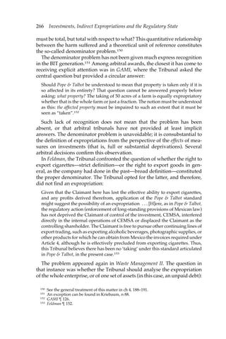 266 Investments, Indirect Expropriations and the Regulatory State 
must be total, but total with respect to what? This quantitative relationship 
between the harm suffered and a theoretical unit of reference constitutes 
the so-called denominator problem.150 
The denominator problem has not been given much express recognition 
in the BIT generation.151 Among arbitral awards, the closest it has come to 
receiving explicit attention was in GAMI, where the Tribunal asked the 
central question but provided a circular answer: 
Should Pope & Talbot be understood to mean that property is taken only if it is 
so affected in its entirety? That question cannot be answered properly before 
asking: what property? The taking of 50 acres of a farm is equally expropriatory 
whether that is the whole farm or just a fraction. The notion must be understood 
as this: the affected property must be impaired to such an extent that it must be 
seen as “taken”.152 
Such lack of recognition does not mean that the problem has been 
absent, or that arbitral tribunals have not provided at least implicit 
answers. The denominator problem is unavoidable; it is consubstantial to 
the definition of expropriations from the perspective of the effects of mea-sures 
on investments (that is, full or substantial deprivations). Several 
arbitral decisions confirm this observation. 
In Feldman, the Tribunal confronted the question of whether the right to 
export cigarettes—strict definition—or the right to export goods in gen-eral, 
as the company had done in the past—broad definition—constituted 
the proper denominator. The Tribunal opted for the latter, and therefore, 
did not find an expropriation: 
Given that the Claimant here has lost the effective ability to export cigarettes, 
and any profits derived therefrom, application of the Pope & Talbot standard 
might suggest the possibility of an expropriation . . . [H]ere, as in Pope & Talbot, 
the regulatory action (enforcement of long-standing provisions of Mexican law) 
has not deprived the Claimant of control of the investment, CEMSA, interfered 
directly in the internal operations of CEMSA or displaced the Claimant as the 
controlling shareholder. The Claimant is free to pursue other continuing lines of 
export trading, such as exporting alcoholic beverages, photographic supplies, or 
other products for which he can obtain from Mexico the invoices required under 
Article 4, although he is effectively precluded from exporting cigarettes. Thus, 
this Tribunal believes there has been no ‘taking’ under this standard articulated 
in Pope & Talbot, in the present case.153 
The problem appeared again in Waste Management II. The question in 
that instance was whether the Tribunal should analyse the expropriation 
of the whole enterprise, or of one set of assets (in this case, an unpaid debt): 
150 See the general treatment of this matter in ch 4, 188–191. 
151 An exception can be found in Kriebaum, n 88. 
152 GAMI ¶ 126. 
153 Feldman ¶ 152. 
 