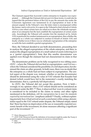 Indirect Expropriations as Total or Substantial Deprivations 267 
The Claimant argued that Acaverde’s entire enterprise in Acapulco was expro-priated 
. . . Although the Claimant did not put it in these terms, it could also be 
argued that the persistent failure of the City to pay the amounts due under the 
Concession Agreement was tantamount to an expropriation at least of the 
amount unpaid. In the Tribunal’s view the latter claim is encompassed within 
the former, and is infra petita. It is open to the Tribunal to find a breach of Article 
1110 in a case where certain facts are relied on to show the wholesale expropri-ation 
of an enterprise but the facts establish the expropriation of certain assets 
only. Accordingly the Tribunal will consider first the standard set by Article 
1110, in particular for conduct tantamount to an expropriation, then whether the 
enterprise as a whole was subjected to conduct in breach of Article 1110, and 
finally whether (even if there was no wholesale expropriation of the enterprise 
as such) the facts establish a partial expropriation. 154 
Here, the Tribunal decided to use both denominators, proceeding first 
to analyse the alleged expropriation of the whole enterprise, and then, to 
analyse the alleged expropriation of a small subset of assets (referring to it 
as a ‘partial expropriation’). Note that this smaller denominator was 
applied even though the claimant had not characterised its claim in that 
way. 
The denominator problem can be fully recognised in two sibling cases: 
OEPC—where the Tribunal did not find an expropriation—and EnCana— 
where the Tribunal considered the possibility of a full deprivation, but dis-missed 
the claim on other grounds. In both cases, there was no doubt that 
the enterprise as a whole had not been subject to expropriation. The cen-tral 
aspect of the dispute was, instead, whether or not the denominator 
should be determined using the value of VAT refunds that Ecuador had 
denied (which would have led to the numerator’s exactly matching the 
denominator, that is, a perfectly full deprivation). 
In OEPC, the Tribunal did not accept this position. First, it held— 
wrongly in my opinion—that a VAT refund should not be considered an 
investment under the BIT.155 Then, it observed that ‘even if a refund claim 
is considered to be included in the claims to money and other rights 
mentioned in the definition, still the expropriation has to meet the standards 
required by international law’. (emphasis added)156 Finally, without explain-ing 
precisely how it had arrived at such a conclusion while using a denom-inator 
equal to the VAT refund under dispute, the Tribunal simply stated 
that ‘there has been no deprivation of the use or reasonably expected eco-nomic 
benefit of the investment, let alone measures affecting a significant 
part of the investment’.157 
154 Waste Management II ¶ 141. 
155 OEPC ¶ 86 (‘However broad the definition of investment might be under the Treaty it 
would be quite extraordinary for a company to invest in a refund claim’). 
156 ibid. 
157 ibid ¶ 89. 
 