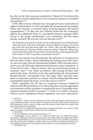 Indirect Expropriations as Total or Substantial Deprivations 269 
the effect of the State measures complaint by Telenor fell ‘far short of the 
substantial economic deprivation of its investment required to constitute 
expropriation’.164 
At the other extreme, tribunals have also agreed to use a small subset of 
rights as denominators. Eureko is probably the most pronounced example, 
where mere breaches of contract ended up being equated with indirect 
expropriations.165 In that case, the Tribunal found that the contractual 
right to buy additional shares in a privatised insurance company (PZU) 
served as the proper denominator, even considering that the shares 
already owned by the investor were not affected at all166: 
The Tribunal has found in an earlier section of the present Award that Eureko, 
under the terms of the First Addendum, acquired rights in respect of the hold-ing 
of the IPO and that these rights are ‘assets’. Since the RoP [Republic of 
Poland] deprived Claimant of those assets by conduct which the Tribunal has 
found to be inadmissible, it must follow that Eureko has a claim against the RoP 
under Article 5 of the Treaty [the expropriation clause].167 
These two extreme cases illustrate that the definition of investments in 
BITs and other treaties, while establishing the starting point of the analy-sis, 
does not really solve the denominator problem. This is because invest-ments 
cover the full range of potential denominators: from ‘enterprises’ to 
‘every kind of asset’, ‘claims to money’ and ‘any performance having an 
economic value’.168 So, which ‘investment’, then, among all those indi-cated 
in the treaty, should be used when determining the denominator? 
Should tribunals ‘conceptually sever’ the larger units—typically enter-prises 
or concession contracts as a whole—into the smallest possible units 
contemplated under the treaty, as was the case in Eureko?169 
Before explaining why the idea of ‘conceptual severance’ should be 
rejected in the BIT generation, it is worth noting that economic approaches 
to investments on these questions—including the idea of ‘reasonably-to-be-expected 
economic benefit of property’170—lead us no further. Economic 
analysis cannot distinguish between legitimate and mere expectations. 
164 ibid ¶ 79. 
165 Eureko BV v Poland, Ad Hoc Arbitration (Fortier, Schwebel, Rajski), Partial Award (19 
August 2005) (hereinafter, Eureko). What it is controversial in this case is that the Tribunal set 
the denominator using a subset of rights under the contract, rather than the accepted idea 
that contracts can be expropriated. 
166 ibid ¶ 239 (‘It is plain that Respondent has not deprived Eureko of its shares in PZU 
which it continues to hold and on which it receives dividend’). 
167 ibid ¶ 240. 
168 See the definitions of investments quoted in n 54. 
169 Interestingly, in Ioan Micula et al v Romania, ICSID Case No ARB/05/20 (Lévy, 
Alexandrov, Ehlermann), Decision on Jurisdiction and Admissibility (24 September 2008), ¶ 
128, the Tribunal halted its jurisdictional analysis at the larger unit of possible investments, 
and did not determine whether a smaller unit, some incentives according to domestic law, 
also qualified as investment, leaving the question open for a later expropriatory analysis. 
170 Metalclad ¶ 103. 
 