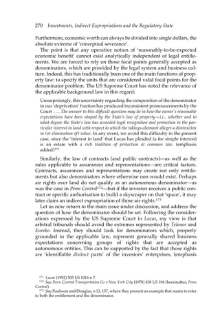 270 Investments, Indirect Expropriations and the Regulatory State 
Furthermore, economic worth can always be divided into single dollars, the 
absolute extreme of ‘conceptual severance’. 
The point is that any operative notion of ‘reasonably-to-be-expected 
economic benefit’ cannot exist analytically independent of legal entitle-ments. 
We are forced to rely on those focal points generally accepted as 
denominators, which are provided by the legal system and business cul-ture. 
Indeed, this has traditionally been one of the main functions of prop-erty 
law: to specify the units that are considered valid focal points for the 
denominator problem. The US Supreme Court has noted the relevance of 
the applicable background law in this regard: 
Unsurprisingly, this uncertainty regarding the composition of the denominator 
in our ‘deprivation’ fraction has produced inconsistent pronouncements by the 
Court . . . The answer to this difficult question may lie in how the owner’s reasonable 
expectations have been shaped by the State’s law of property—i.e., whether and to 
what degree the State’s law has accorded legal recognition and protection to the par-ticular 
interest in land with respect to which the takings claimant alleges a diminution 
in (or elimination of ) value. In any event, we avoid this difficulty in the present 
case, since the ‘interest in land’ that Lucas has pleaded (a fee simple interest) 
is an estate with a rich tradition of protection at common law. (emphasis 
added)171 
Similarly, the law of contracts (and public contracts)—as well as the 
rules applicable to assurances and representations—are critical factors. 
Contracts, assurances and representations may create not only entitle-ments 
but also denominators where otherwise non would exist. Perhaps 
air rights over land do not qualify as an autonomous denominator—as 
was the case in Penn Central172—but if the investor receives a public con-tract 
or specific authorisation to build a skyscraper on that ‘space’, it may 
later claim an indirect expropriation of those air rights.173 
Let us now return to the main issue under discussion, and address the 
question of how the denominator should be set. Following the consider-ations 
expressed by the US Supreme Court in Lucas, my view is that 
arbitral tribunals should avoid the extremes represented by Telenor and 
Eureko. Instead, they should look for denominators which, properly 
grounded in the applicable law, represent generally shared business 
expectations concerning groups of rights that are accepted as 
autonomous entities. This can be supported by the fact that those rights 
are ‘identifiable distinct parts’ of the investors’ enterprises, (emphasis 
171 Lucas (1992) 505 US 1016 n 7. 
172 See Penn Central Transportation Co v New York City (1978) 438 US 104 (hereinafter, Penn 
Central). 
173 See Paulsson and Douglas, n 13, 157, where they present an example that seems to refer 
to both the entitlement and the denominator. 
 