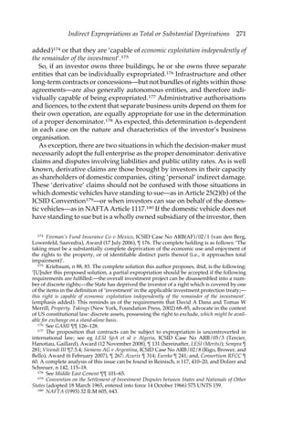 Indirect Expropriations as Total or Substantial Deprivations 271 
added)174 or that they are ‘capable of economic exploitation independently of 
the remainder of the investment’.175 
So, if an investor owns three buildings, he or she owns three separate 
entities that can be individually expropriated.176 Infrastructure and other 
long-term contracts or concessions—but not bundles of rights within those 
agreements—are also generally autonomous entities, and therefore indi-vidually 
capable of being expropriated.177 Administrative authorisations 
and licences, to the extent that separate business units depend on them for 
their own operation, are equally appropriate for use in the determination 
of a proper denominator.178 As expected, this determination is dependent 
in each case on the nature and characteristics of the investor’s business 
organisation. 
As exception, there are two situations in which the decision-maker must 
necessarily adopt the full enterprise as the proper denominator: derivative 
claims and disputes involving liabilities and public utility rates. As is well 
known, derivative claims are those brought by investors in their capacity 
as shareholders of domestic companies, citing ‘personal’ indirect damage. 
These ‘derivative’ claims should not be confused with those situations in 
which domestic vehicles have standing to sue—as in Article 25(2)(b) of the 
ICSID Convention179—or when investors can sue on behalf of the domes-tic 
vehicles—as in NAFTA Article 1117.180 If the domestic vehicle does not 
have standing to sue but is a wholly owned subsidiary of the investor, then 
174 Fireman’s Fund Insurance Co v Mexico, ICSID Case No ARB(AF)/02/1 (van den Berg, 
Lowenfeld, Saavedra), Award (17 July 2006), ¶ 176. The complete holding is as follows: ‘The 
taking must be a substantially complete deprivation of the economic use and enjoyment of 
the rights to the property, or of identifiable distinct parts thereof (i.e., it approaches total 
impairment)’. 
175 Kriebaum, n 88, 83. The complete solution this author proposes, ibid, is the following: 
‘[U]nder this proposed solution, a partial expropriation should be accepted if the following 
requirements are fulfilled:—the overall investment project can be disassembled into a num-ber 
of discrete rights;—the State has deprived the investor of a right which is covered by one 
of the items in the definition of ‘investment’ in the applicable investment protection treaty;— 
this right is capable of economic exploitation independently of the remainder of the investment’. 
(emphasis added). This reminds us of the requirements that David A Dana and Tomas W 
Merrill, Property. Takings (New York, Foundation Press, 2002) 68–85, advocate in the context 
of US constitutional law: discrete assets, possessing the right to exclude, which might be avail-able 
for exchange on a stand-alone basis. 
176 See GAMI ¶¶ 126–128. 
177 The proposition that contracts can be subject to expropriation is uncontroverted in 
international law; see eg LESI SpA et al v Algeria, ICSID Case No ARB/05/3 (Tercier, 
Hanotiau, Gaillard), Award (12 November 2008), ¶ 131 (hereinafter, LESI (Merits)); Sempra ¶ 
281; Vivendi III ¶7.5.4; Siemens AG v Argentina, ICSID Case No ARB/02/8 (Rigo, Brower, and 
Bello), Award (6 February 2007), ¶ 267; Azurix ¶ 314; Eureko ¶ 241; and, Consortium RFCC ¶ 
60. A complete analysis of this issue can be found in Reinisch, n 117, 410–20, and Dolzer and 
Schreuer, n 142, 115–18. 
178 See Middle East Cement ¶¶ 101–65. 
179 Convention on the Settlement of Investment Disputes between States and Nationals of Other 
States (adopted 18 March 1965, entered into force 14 October 1966) 575 UNTS 159. 
180 NAFTA (1993) 32 ILM 605, 643. 
 