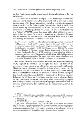 272 Investments, Indirect Expropriations and the Regulatory State 
the latter’s claim may not be treated as a derivative claim (as was the case 
in Telenor)181. 
GAMI provides an excellent example. GAMI, the foreign investor and 
minority shareholder in GAM, the investment, had to prove an indirect 
expropriation of its shares, a condition equivalent to setting the denomi-nator 
at the level of the full enterprise (instead of setting it at the level of 
assets owned by the investment).182 In the Tribunal’s words, ‘GAMI’s 
investment in GAM is protected by Article 1110 only if its shareholding 
was “taken” ’.183 GAM owned five sugar mills, all of which were expro-priated; 
but later, after the arbitral proceedings were initiated, Mexican 
Courts reversed the expropriation, and returned three mills to GAM. 
Confronting this scenario, the Tribunal held that: 
GAM’s own case would thus not have been affected in principle if only one mill 
had been expropriated. GAM’s property rights in that single mill would have 
been ‘taken’ because GAM was formally dispossessed of those rights . . . But 
this Tribunal is not seised by GAM. GAMI’s case is more difficult. The notions 
developed by Pope & Talbot may suggest that the ‘impairment’ of the value of its 
property (i.e. GAMI’s shares in GAM) would not be equivalent to a ‘taking’ of 
that property if only one of five equally valuable GAM mills had been expro-priated 
without compensation. The impairment might on the other hand have 
been total if that single mill was the only one having a positive value.184 
The second situation involves state measures that, without destroying 
assets, augment the liabilities—for example, new taxes—or diminish the 
company’s future income over which there are no formal entitlements. 
This is the case, for instance, with public utilities, when regulators set the 
cash inflow rate at too low a level. So, in cases involving taxation or utility 
rates, it will tend to be difficult for investors to win an indirect expropria-tion 
case. It should be noted that this is a normatively desirable outcome. 
Following the US Supreme Court’s example, investment tribunals should 
avoid a ‘piecemeal’ review of ratemaking when entertaining expropria-tion 
claims;185 that is, they should reject expropriation claims when the 
measure under scrutiny does not threaten the ‘financial integrity’ of the 
company.186 
181 See n 162. 
182 GAMI ¶ 123 (‘GAMI’s shares in GAM have not been expropriated. GAMI must there-fore 
say that its investment in GAM has suffered something tantamount to expropriation’). 
183 ibid ¶ 129. 
184 ibid ¶¶ 127–28. 
185 See Duquesne Light Co v Barasch (1989) 488 US 299, 314. 
186 See Verizon Communications Inc v FCC (2002) 535 US 467, 523–24, where the Court held 
that: ‘At the outset, it is well to understand that the incumbent carriers do not present the por-tent 
of a constitutional taking claim in the way that is usual in ratemaking cases. They do not 
argue that any particular, actual TELRIC rate is “so unjust as to be confiscatory,” that is, as 
threatening an incumbent’s “financial integrity”’. (internal citations omitted). 
 