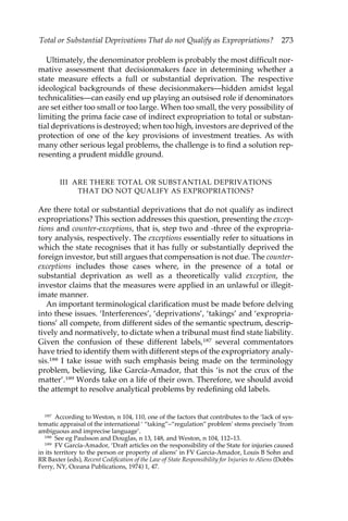 Total or Substantial Deprivations That do not Qualify as Expropriations? 273 
Ultimately, the denominator problem is probably the most difficult nor-mative 
assessment that decisionmakers face in determining whether a 
state measure effects a full or substantial deprivation. The respective 
ideological backgrounds of these decisionmakers—hidden amidst legal 
technicalities—can easily end up playing an outsised role if denominators 
are set either too small or too large. When too small, the very possibility of 
limiting the prima facie case of indirect expropriation to total or substan-tial 
deprivations is destroyed; when too high, investors are deprived of the 
protection of one of the key provisions of investment treaties. As with 
many other serious legal problems, the challenge is to find a solution rep-resenting 
a prudent middle ground. 
III ARE THERE TOTAL OR SUBSTANTIAL DEPRIVATIONS 
THAT DO NOT QUALIFY AS EXPROPRIATIONS? 
Are there total or substantial deprivations that do not qualify as indirect 
expropriations? This section addresses this question, presenting the excep-tions 
and counter-exceptions, that is, step two and -three of the expropria-tory 
analysis, respectively. The exceptions essentially refer to situations in 
which the state recognises that it has fully or substantially deprived the 
foreign investor, but still argues that compensation is not due. The counter-exceptions 
includes those cases where, in the presence of a total or 
substantial deprivation as well as a theoretically valid exception, the 
investor claims that the measures were applied in an unlawful or illegit-imate 
manner. 
An important terminological clarification must be made before delving 
into these issues. ‘Interferences’, ‘deprivations’, ‘takings’ and ‘expropria-tions’ 
all compete, from different sides of the semantic spectrum, descrip-tively 
and normatively, to dictate when a tribunal must find state liability. 
Given the confusion of these different labels,187 several commentators 
have tried to identify them with different steps of the expropriatory analy-sis. 
188 I take issue with such emphasis being made on the terminology 
problem, believing, like García-Amador, that this ‘is not the crux of the 
matter’.189 Words take on a life of their own. Therefore, we should avoid 
the attempt to resolve analytical problems by redefining old labels. 
187 According to Weston, n 104, 110, one of the factors that contributes to the ‘lack of sys-tematic 
appraisal of the international ‘ “taking”–“regulation” problem’ stems precisely ‘from 
ambiguous and imprecise language’. 
188 See eg Paulsson and Douglas, n 13, 148, and Weston, n 104, 112–13. 
189 FV García-Amador, ‘Draft articles on the responsibility of the State for injuries caused 
in its territory to the person or property of aliens’ in FV Garcia-Amador, Louis B Sohn and 
RR Baxter (eds), Recent Codification of the Law of State Responsibility for Injuries to Aliens (Dobbs 
Ferry, NY, Oceana Publications, 1974) 1, 47. 
 