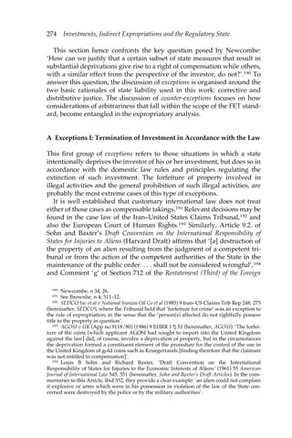 274 Investments, Indirect Expropriations and the Regulatory State 
This section hence confronts the key question posed by Newcombe: 
‘How can we justify that a certain subset of state measures that result in 
substantial deprivations give rise to a right of compensation while others, 
with a similar effect from the perspective of the investor, do not?’.190 To 
answer this question, the discussion of exceptions is organised around the 
two basic rationales of state liability used in this work: corrective and 
distributive justice. The discussion of counter-exceptions focuses on how 
considerations of arbitrariness that fall within the scope of the FET stand-ard, 
become entangled in the expropriatory analysis. 
A Exceptions I: Termination of Investment in Accordance with the Law 
This first group of exceptions refers to those situations in which a state 
intentionally deprives the investor of his or her investment, but does so in 
accordance with the domestic law rules and principles regulating the 
extinction of such investment. The forfeiture of property involved in 
illegal activities and the general prohibition of such illegal activities, are 
probably the most extreme cases of this type of exceptions. 
It is well established that customary international law does not treat 
either of those cases as compensable takings.191 Relevant decisions may be 
found in the case law of the Iran–United States Claims Tribunal,192 and 
also the European Court of Human Rights.193 Similarly, Article 9.2. of 
Sohn and Baxter’s Draft Convention on the International Responsibility of 
States for Injuries to Aliens (Harvard Draft) affirms that ‘[a] destruction of 
the property of an alien resulting from the judgment of a competent tri-bunal 
or from the action of the competent authorities of the State in the 
maintenance of the public order . . . shall not be considered wrongful’,194 
and Comment ‘g’ of Section 712 of the Restatement (Third) of the Foreign 
190 Newcombe, n 34, 26. 
191 See Brownlie, n 4, 511–12. 
192 SEDCO Inc et al v National Iranian Oil Co et al (1985) 9 Iran–US Claims Trib Rep 248, 275 
(hereinafter, SEDCO), where the Tribunal held that ‘forfeiture for crime’ was an exception to 
the rule of expropriation, in the sense that the ‘person(s) affected do not rightfully possess 
title to the property in question’. 
193 AGOSI v UK (App no 9118/80) (1986) 9 EHRR 1 ¶ 51 (hereinafter, AGOSI): ‘The forfei-ture 
of the coins [which applicant AGOSI had sought to import into the United Kingdom 
against the law] did, of course, involve a deprivation of property, but in the circumstances 
the deprivation formed a constituent element of the procedure for the control of the use in 
the United Kingdom of gold coins such as Kruegerrands [finding therefore that the claimant 
was not entitled to compensation]’. 
194 Louis B Sohn and Richard Baxter, ‘Draft Convention on the International 
Responsibility of States for Injuries to the Economic Interests of Aliens’ (1961) 55 American 
Journal of International Law 545, 551 (hereinafter, Sohn and Baxter’s Draft Articles). In the com-mentaries 
to this Article, ibid 552, they provide a clear example: ‘an alien could not complain 
if explosive or arms which were in his possession in violation of the law of the State con-cerned 
were destroyed by the police or by the military authorities’. 
 