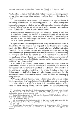 Total or Substantial Deprivations That do not Qualify as Expropriations? 275 
Relations Law indicates that ‘[a] state is not responsible for loss of property 
or for other economic disadvantage resulting from . . . forfeiture for 
crime’.195 
Commentators in the BIT generation do not seem to dispute this rule of 
customary international law. According to UNCTAD, ‘those takings that 
can be characterized as criminal law penalties, resulting from the violation 
of laws of a host State, are not compensable under customary international 
law’.196 Similarly, Coe and Rubins comment that: 
An enterprise that is found through proper criminal proceedings to have used 
its investment property for unlawful activities presumably has no claim for 
compensation when that property is forfeited to the state . . . [A]ssuming that 
no denial of justice or other independent international wrong has occurred, the 
loss is, in a sense, self-inflicted.197 
A representative case among investment treaty awards may be found in 
Thunderbird.198 The investor was engaged in the business of operating 
gaming facilities. The Mexican Government, following a full investigation, 
closed all of the investor’s facilities and seised its machines because they 
constituted illegal gaming equipment under Mexican law. When deciding 
the expropriation claim, the Tribunal held that, ‘compensation is not owed 
for regulatory takings where it can be established that the investor or invest-ment 
never enjoyed a vested right in the business activity that was subsequently 
prohibited’. (emphasis added)199 
In addition, exceptions can also be found in those situations where the 
state annuls, cancels, or revokes a contract or concession, if it does so in 
accordance with the conditions established in the same agreement or in 
the applicable rules of domestic law. If the ex ante definition of those con-ditions 
does not fall below international minimum standards, then the 
appropriate termination of investments should not force the state to pay 
compensation. 
As Vagts points out, there may be a violation of an international obliga-tion 
in cases involving ‘cancellation of the franchise, permit, or authoriza-tion 
to do business in which the investor relies, except in accordance with its 
terms’.200 More recently, Newcombe has argued that state responsibility 
195 2 Restatement of the Law (Third): The Foreign Relations Law of the United States (St Paul, 
MN, American Law Institute Publishers, 1987) 201, §712, Comment g (hereinafter, 
Reinstatement (Third) of Foreign Relations Law). 
196 United Nations Conference on Trade and Development (UNCTAD), Taking of Property 
(New York, United Nations, 2000) 41. 
197 Coe and Rubins, n 3, 637. 
198 International Thunderbird Gaming v Mexico, UNCITRAL Ad Hoc Arbitration (van den 
Berg, Wälde, Portal), Award (26 January 2006) (hereinafter, Thunderbird). 
199 ibid ¶ 208. 
200 Detlev F Vagts, ‘Coercion and Foreign Investment Re-Arrangements’ (1978) 72 American 
Journal of International Law 17, 35. The Tribunal in CME I ¶ 526, cited with approval this 
opinion. 
 