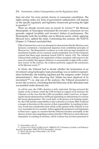 276 Investments, Indirect Expropriations and the Regulatory State 
does not arise ‘for every permit, licence or concession cancellation. The 
rights arising under any form of government authorization will depend 
on the specific regulatory and legislative framework governing the right 
in question’.201 
There are already several cases on record. In Azinian,202 the Mexican 
Municipality of Naucalpan terminated the investor’s concession on two 
grounds: original invalidity and investor’s failure of performance. The 
Municipality took the invalidity case to Mexican courts, which, applying 
Mexican laws, upheld the claim. Confronting this scenario, the NAFTA 
Chapter 11 Tribunal concluded that: 
[T]he Claimants have not even attempted to demonstrate that the Mexican court 
decisions constituted a fundamental departure from established principles of 
Mexican law. The Respondent’s evidence as to the relevant legal standards for 
annulment of public service contracts stands unrebutted. Nor do the Claimants 
contend that these legal standards breach NAFTA Article 1110. The Arbitral 
Tribunal finds nothing in the application of these standards with respect to the 
issue of invalidity that appears arbitrary or unsustainable in light of the eviden-tiary 
record. To the contrary, the evidence positively supports the conclusions 
of the Mexican courts.203 
In Saluka, the Tribunal had to decide whether the termination of an 
investment using bankruptcy-type proceedings was an indirect expropri-ation 
(technically, the banking regulator put the company under ‘forced 
administration’). After observing that ‘Saluka has been deprived of its 
investment’204—ie, step one of the analysis—the Tribunal proceeded to 
review the exceptions, concluding that the behaviour of the defendant state 
was justified under domestic law: 
As will be seen, the CNB’s decision is fully motivated. Having reviewed the 
totality of the evidence which the CNB invoked in support of its decision, the 
Tribunal is of the view that the CNB was justified, under Czech law, in impos-ing 
the forced administration of IPB and appointing an administrator to exercise 
the forced administration. The Czech State, in the person of its banking regula-tor, 
the CNB, had the responsibility to take a decision on 16 June 2000. It enjoyed 
a margin of discretion in the exercise of that responsibility. In reaching its deci-sion, 
it took into consideration facts which, in the opinion of the Tribunal, it was 
very reasonable for it to consider. It then applied the pertinent Czech legislation 
to those facts—again, in a manner that the Tribunal considers reasonable. In the 
absence of clear and compelling evidence that the CNB erred or acted otherwise 
improperly in reaching its decision, which evidence has not been presented to 
201 Newcombe, n 34, 19. 
202 Azinian et al v Mexico, ICSID Case N° ARB(AF)/97/2 (Paulsson, Civiletti, von Wobeser), 
Award (1 November 1999), ¶¶ 93 ff. (hereinafter, Azinian). 
203 ibid ¶ 120. See also, Newcombe, n 34, 19–20. 
204 Saluka ¶ 267. 
 