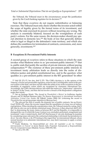 Total or Substantial Deprivations That do not Qualify as Expropriations? 277 
the Tribunal, the Tribunal must in the circumstances accept the justification 
given by the Czech banking regulator for its decision.205 
Note that these exceptions do not require redistributive or balancing 
exercises. The Tribunal must only check whether the investor acted within 
the scope of legality given by the formal terms of its investment, and 
whether the state exercised its powers without incurring any wrong. The 
analysis is essentially bilateral, focused on the wrongfulness of each 
party’s actions. For the same reason, the decision-maker should pay spe-cial 
attention to domestic law,206 the body of law that generally defines 
what is legal or illegal in the defendant’s state territory, and which also 
defines the conditions for termination of contracts, concessions, and, more 
generally, investments.207 
B Exceptions II: Pre-eminent Public Interests 
A second group of exceptions refers to those situations in which the state 
invokes what Moderne refers to as ‘pre-eminent-public interests’,208 that 
is, public ends that justify the sacrifice of private interests without paying 
compensation.209 The existence of these pre-eminent public interests in 
investment treaty arbitration leads us directly into the realm of dis-tributive 
justice and global constitutional law, and to the question: what 
qualifies as a pre-eminent public interest in the BIT generation? In other 
205 ibid ¶¶ 271–73. See also, ibid ¶ 275: ‘The CNB’s decision is, in the opinion of the 
Tribunal, a lawful and permissible regulatory action by the Czech Republic aimed at the gen-eral 
welfare of the State, and does not fall within the ambit of any of the exceptions to the per-missibility 
of regulatory action which are recognised by customary international law. 
Accordingly, the CNB’s decision did not, fall within the notion of a “deprivation” referred to 
in Article 5 of the Treaty, and thus did not involve a breach of the Respondent’s obligations 
under that Article.’ 
206 See eg Santiago Montt, ‘The Award in Thunderbird v Mexico’ in Guillermo Aguilar 
Alvarez and W Michael Reisman (eds), The Reasons Requirement in International Investment 
Arbitration: Critical Case Studies (M Nijhoff, Leiden 2008) 261 (criticising the award in 
Thunderbird for not giving proper attention to Mexican law). 
207 The relevant law here is usually the domestic law of public contracts. See eg Biwater 
Gauff, ¶¶399–470, where the investor argued that the repudiation of a lease was an indirect 
expropriation. When deciding the expropriation claim, the Tribunal started by noting, ibid ¶ 
469, that its role was not to decide contractual issues. However, it then observed, ibid ¶ 470, 
that ‘in determining the treaty claims as between BGT and the Republic, it is impossible to 
disregard the way in which the Lease Contract was concluded, performed, renegotiated and 
terminated’. Later, it stated clearly, ibid ¶ 471 that because it ‘can only discharge its mandate 
by considering issues relevant to the contractual relationship, it obviously has jurisdiction to 
do so’. See also, Meron, n 44, 275 (noting in this regard that ‘an international tribunal, whose 
normal function is to administer international law, may find it necessary to apply a certain 
domestic law’). 
208 Frank Moderne, ‘La Responsabilidad por Actos del Legislador y por los Tratados 
Internacionales en Francia’ in Javier Barnés (ed), Propiedad, Expropiación y Responsabilidad. 
Derecho Comparado Europeo (Madrid, Tecnos, 1995) 955, 965. 
209 See ch 4, 193–198. 
 