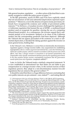 Total or Substantial Deprivations That do not Qualify as Expropriations? 279 
fide general taxation, regulation . . . or other action of the kind that is com-monly 
accepted as within the police power of states’.216 
In the BIT generation, recent US BITs and FTAs have explicitly stated 
that not all instances of full and substantial deprivations represent expro-priations. 
217 Moreover, even in the absence of express treaty provisions, tri-bunals 
have recognised the existence and validity of pre-eminent public 
interests.218 In Methanex, a Canadian investor challenged the legitimacy of 
a Californian regulation that banned the use of MTBE—a methanol-based 
product used as oxygenate for gasoline—forcing the use of a competing 
ethanol-based product. As a consequence, the investor argued that a sub-stantial 
portion of its investment—defined as its share of the California 
market and the corresponding goodwill—had been deprived. Although 
the Tribunal did not appear persuaded of the existence of a total or sub-stantial 
deprivation, it decided the taking question against the investor on 
more general terms, holding that: 
In the Tribunal’s view, Methanex is correct that an intentionally discriminatory 
regulation against a foreign investor fulfils a key requirement for establishing 
expropriation. But as a matter of general international law, a non-discriminatory reg-ulation 
for a public purpose, which is enacted in accordance with due process and, which 
affects, inter alios, a foreign investor or investment is not deemed expropriatory and 
compensable unless specific commitments had been given by the regulating government 
to the then putative foreign investor contemplating investment that the government 
would refrain from such regulation. (emphasis added)219 
Later, in Saluka, the Tribunal made a similarly categorical statement: ‘It 
is now established in international law that States are not liable to pay 
compensation to a foreign investor when, in the normal exercise of their 
regulatory powers, they adopt in a non-discriminatory manner bona fide 
regulations that are aimed at the general welfare’.220 
It should be noted that there is a huge difference between concluding that 
some public interests are pre-eminent—rare, indeed221—and stating that all 
216 2 Reinstatement of the Law of Foreign Relations (Third), n 195, 200–01, §712 Comment g. 
217 See eg US–Singapore FTA, n 9; US–Chile FTA, n 9; and, the 2004 US Model BIT, n 9. The 
latter, see No 4(b) of Annex B, provides the following: ‘Except in rare circumstances, nondis-criminatory 
regulatory actions by a Party that are designed and applied to protect legitimate 
public welfare objectives, such as public health, safety, and the environment, do not consti-tute 
indirect expropriations’. More recently, the Australia–Chile Free Trade Agreement (signed 
27 May 2008, entered into force on 6 March 2009), Annex 10-B, No 3(b), provides exactly the 
same exception (available at http://www.austlii.edu.au/au/other/dfat/treaties/2009/6/ 
10.html#Heading677) (hereinafter, Australia–Chile FTA). 
218 The Santa Elena case ¶ 72, is sometimes cited to support the opposite proposition that 
there are no pre-eminent public interests in the BIT generation. However ¶ 72 is mere dicta. 
The dispute submitted to the Santa Elena Tribunal included only the amount of compensa-tion, 
not the expropriation itself (see ibid ¶¶18, 54). 
219 Methanex Corporation v US, UNCITRAL Ad Hoc Arbitration (Veeder, Rowley, 
Reisman), Award (9 August 2005), Pt IV, Ch D, at 4, ¶ 7 (hereinafter, Methanex). 
220 Saluka ¶ 255. See also, ibid ¶ 262. 
221 From the perspective of U.S constitutional law, Justice Rehnquist reminds us that ‘[t]he 
 