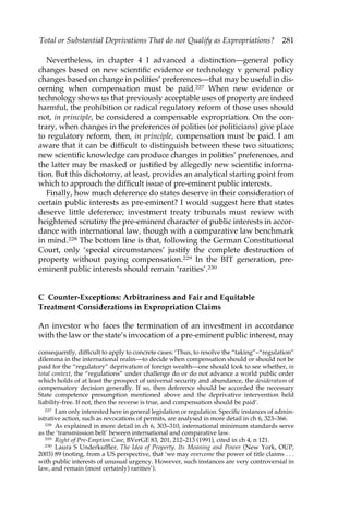 Total or Substantial Deprivations That do not Qualify as Expropriations? 281 
Nevertheless, in chapter 4 I advanced a distinction—general policy 
changes based on new scientific evidence or technology v general policy 
changes based on change in polities’ preferences—that may be useful in dis-cerning 
when compensation must be paid.227 When new evidence or 
technology shows us that previously acceptable uses of property are indeed 
harmful, the prohibition or radical regulatory reform of those uses should 
not, in principle, be considered a compensable expropriation. On the con-trary, 
when changes in the preferences of polities (or politicians) give place 
to regulatory reform, then, in principle, compensation must be paid. I am 
aware that it can be difficult to distinguish between these two situations; 
new scientific knowledge can produce changes in polities’ preferences, and 
the latter may be masked or justified by allegedly new scientific informa-tion. 
But this dichotomy, at least, provides an analytical starting point from 
which to approach the difficult issue of pre-eminent public interests. 
Finally, how much deference do states deserve in their consideration of 
certain public interests as pre-eminent? I would suggest here that states 
deserve little deference; investment treaty tribunals must review with 
heightened scrutiny the pre-eminent character of public interests in accor-dance 
with international law, though with a comparative law benchmark 
in mind.228 The bottom line is that, following the German Constitutional 
Court, only ‘special circumstances’ justify the complete destruction of 
property without paying compensation.229 In the BIT generation, pre-eminent 
public interests should remain ‘rarities’.230 
C Counter-Exceptions: Arbitrariness and Fair and Equitable 
Treatment Considerations in Expropriation Claims 
An investor who faces the termination of an investment in accordance 
with the law or the state’s invocation of a pre-eminent public interest, may 
consequently, difficult to apply to concrete cases: ‘Thus, to resolve the “taking”–“regulation” 
dilemma in the international realm—to decide when compensation should or should not be 
paid for the “regulatory” deprivation of foreign wealth—one should look to see whether, in 
total context, the “regulations” under challenge do or do not advance a world public order 
which holds of at least the prospect of universal security and abundance, the desideratum of 
compensatory decision generally. If so, then deference should be accorded the necessary 
State competence presumption mentioned above and the deprivative intervention held 
liability-free. If not, then the reverse is true, and compensation should be paid’. 
227 I am only interested here in general legislation or regulation. Specific instances of admin-istrative 
action, such as revocations of permits, are analysed in more detail in ch 6, 323–366. 
228 As explained in more detail in ch 6, 303–310, international minimum standards serve 
as the ‘transmission belt’ beween international and comparative law. 
229 Right of Pre-Emption Case, BVerGE 83, 201, 212–213 (1991), cited in ch 4, n 121. 
230 Laura S Underkuffler, The Idea of Property. Its Meaning and Power (New York, OUP, 
2003) 89 (noting, from a US perspective, that ‘we may overcome the power of title claims . . . 
with public interests of unusual urgency. However, such instances are very controversial in 
law, and remain (most certainly) rarities’). 
 