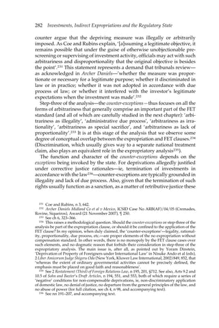 282 Investments, Indirect Expropriations and the Regulatory State 
counter argue that the depriving measure was illegally or arbitrarily 
imposed. As Coe and Rubins explain, ‘[a]ssuming a legitimate objective, it 
remains possible that under the guise of otherwise unobjectionable pre-screening 
or supervising of investment activity, officials may act with such 
arbitrariness and disproportionality that the original objective is besides 
the point’.231 This statement represents a demand that tribunals review— 
as acknowledged in Archer Daniels—’whether the measure was propor-tionate 
or necessary for a legitimate purpose; whether it discriminated in 
law or in practice; whether it was not adopted in accordance with due 
process of law; or whether it interfered with the investor’s legitimate 
expectations when the investment was made’.232 
Step-three of the analysis—the counter-exceptions—thus focuses on all the 
forms of arbitrariness that generally comprise an important part of the FET 
standard (and all of which are carefully studied in the next chapter): ‘arbi-trariness 
as illegality’, ‘administrative due process’, ‘arbitrariness as irra-tionality’, 
‘arbitrariness as special sacrifice’, and ‘arbitrariness as lack of 
proportionality’.233 It is at this stage of the analysis that we observe some 
degree of conceptual overlap between the expropriation and FET clauses.234 
(Discrimination, which usually gives way to a separate national treatment 
claim, also plays an equivalent role in the expropriatory analysis235). 
The function and character of the counter-exceptions depends on the 
exceptions being invoked by the state. For deprivations allegedly justified 
under corrective justice rationales—ie, termination of investments in 
accordance with the law236—counter-exceptions are typically grounded in 
illegality and lack of due process. Also, given that the termination of such 
rights usually function as a sanction, as a matter of retributive justice these 
231 Coe and Rubins, n 3, 642. 
232 Archer Daniels Midland Co et al v Mexico, ICSID Case No ARB(AF)/04/05 (Cremades, 
Rovine, Siqueiros), Award (21 November 2007), ¶ 250. 
233 See ch 6, 323–366. 
234 This raises a methodological question. Should the counter-exceptions or step-three of the 
analysis be part of the expropriation clause, or should it be confined to the application of the 
FET clause? In my opinion, when duly claimed, the ‘counter-exceptions’—legality, rational-ity, 
proportionality, due process, etc.—are proper elements of the no expropriation without 
compensation standard. In other words, there is no monopoly by the FET clause cases over 
such elements, and no dogmatic reason that forbids their consideration in step-three of the 
expropriatory analysis. The main issue is, after all, as pointed out by Yoram Dinstein, 
‘Deprivation of Property of Foreigners under International Law’ in Nisuke Ando et al (eds), 
2 Liber Amicorum Judge Shigeru Oda (New York, Kluwer Law International, 2002) 849, 852, that 
‘whereas the extent of ordinary governmental activities cannot be precisely defined, the 
emphasis must be placed on good faith and reasonableness’. 
235 See 2 Restatement (Third) of Foreign Relations Law, n 195, 201, §712. See also, Arts 9.2 and 
10.5 of Sohn and Baxter’s Draft Articles, n 194, 551, and 553, both of which require a series of 
‘negative’ conditions for non-compensable deprivations, ie, non-discriminatory application 
of domestic law, no denial of justice, no departure from the general principles of the law, and 
no abuse of power (for full citation, see ch 4, n 98, and accompanying text). 
236 See nn 191–207, and accompanying text. 
 