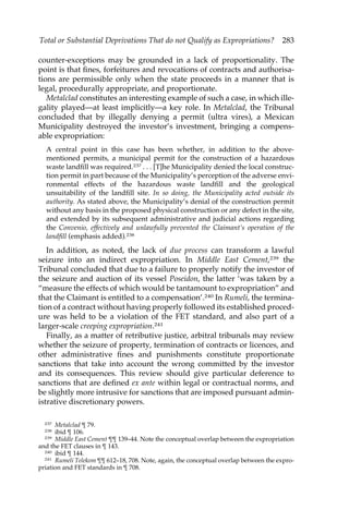Total or Substantial Deprivations That do not Qualify as Expropriations? 283 
counter-exceptions may be grounded in a lack of proportionality. The 
point is that fines, forfeitures and revocations of contracts and authorisa-tions 
are permissible only when the state proceeds in a manner that is 
legal, procedurally appropriate, and proportionate. 
Metalclad constitutes an interesting example of such a case, in which ille-gality 
played—at least implicitly—a key role. In Metalclad, the Tribunal 
concluded that by illegally denying a permit (ultra vires), a Mexican 
Municipality destroyed the investor’s investment, bringing a compens-able 
expropriation: 
A central point in this case has been whether, in addition to the above-mentioned 
permits, a municipal permit for the construction of a hazardous 
waste landfill was required.237 . . . [T]he Municipality denied the local construc-tion 
permit in part because of the Municipality’s perception of the adverse envi-ronmental 
effects of the hazardous waste landfill and the geological 
unsuitability of the landfill site. In so doing, the Municipality acted outside its 
authority. As stated above, the Municipality’s denial of the construction permit 
without any basis in the proposed physical construction or any defect in the site, 
and extended by its subsequent administrative and judicial actions regarding 
the Convenio, effectively and unlawfully prevented the Claimant’s operation of the 
landfill (emphasis added).238 
In addition, as noted, the lack of due process can transform a lawful 
seizure into an indirect expropriation. In Middle East Cement,239 the 
Tribunal concluded that due to a failure to properly notify the investor of 
the seizure and auction of its vessel Poseidon, the latter ‘was taken by a 
“measure the effects of which would be tantamount to expropriation” and 
that the Claimant is entitled to a compensation’.240 In Rumeli, the termina-tion 
of a contract without having properly followed its established proced-ure 
was held to be a violation of the FET standard, and also part of a 
larger-scale creeping expropriation.241 
Finally, as a matter of retributive justice, arbitral tribunals may review 
whether the seizure of property, termination of contracts or licences, and 
other administrative fines and punishments constitute proportionate 
sanctions that take into account the wrong committed by the investor 
and its consequences. This review should give particular deference to 
sanctions that are defined ex ante within legal or contractual norms, and 
be slightly more intrusive for sanctions that are imposed pursuant admin-istrative 
discretionary powers. 
237 Metalclad ¶ 79. 
238 ibid ¶ 106. 
239 Middle East Cement ¶¶ 139–44. Note the conceptual overlap between the expropriation 
and the FET clauses in ¶ 143. 
240 ibid ¶ 144. 
241 Rumeli Telekom ¶¶ 612–18, 708. Note, again, the conceptual over