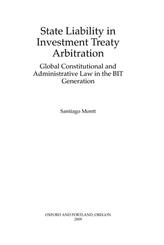 State Liability in 
Investment Treaty 
Arbitration 
Global Constitutional and 
Administrative Law in the BIT 
Generation 
Santiago Montt 
OXFORD AND PORTLAND, OREGON 
2009 
 