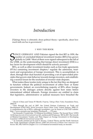 Introduction 
[T]akings theory is ultimately about political theory—specifically, about how 
much faith one has in government.1 
I WHY THIS BOOK 
SINCE GERMANY AND Pakistan signed the first BIT in 1959, the 
number of concluded bilateral investment treaties (BITs) has grown 
globally to 2,608.2 Most of them were signed subsequent to the fall of 
the USSR, on the understanding that foreign direct investment (FDI) is a 
key factor for development which should be actively pursued.3 
BITs, as well as other investment treaties such as free trade agreements 
(FTAs) containing investment chapters,4 regulate the admission, treat-ment 
and expropriation of foreign investment. This is accomplished, in 
short, through their dual function of providing a set of open-ended prin-ciples 
that govern state behavior towards foreign investors, and establish-ing 
a neutral forum for the resolution of investor–state disputes. 
What makes these treaties truly unique is the fact that they are designed 
to function without the political involvement of either host- or home 
governments. Indeed, an overwhelming majority of BITs allow foreign 
investors to file damages actions directly against host states before 
international arbitral tribunals. Foreign investors are entitled to claim 
that legislative, administrative or judicial measures have breached the 
1 David A Dana and Tomas W Merrill, Property. Takings (New York, Foundation Press, 
2002) 57. 
2 Data through the end of 2007. See United Nations Conference on Trade and 
Development (UNCTAD), World Investment Report (New York, United Nations, 2008) 13. 
A comprehensive list of BITs—although incomplete—can be found at UNCTAD website: 
http://www.unctadxi.org/templates/DocSearch____779.aspx. 
3 See Kenneth J Vandevelde, ‘US Bilateral Investment Treaties: The Second Wave’ (1993) 
14 Michigan Journal of International Law 621, and Jeswald W Salacuse, ‘BIT by BIT: The Growth 
of Bilateral Investment Treaties and Their Impact on Foreign Investment in Developing 
Countries’ (1990) 24 International Lawyer 655. 
4 As ironically pointed out by José E Alvarez, ‘Critical Theory and the North American 
Free Trade Agreement’s Chapter Eleven’ (1997) 28 University of Miami Inter-American Law 
Review 303, 304, NAFTA Chapter 11 is ‘a US bilateral investment treaty on steroids’. 
 