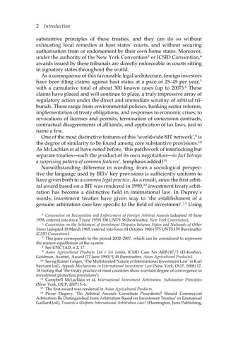 2 Introduction 
substantive principles of these treaties, and they can do so without 
exhausting local remedies at host states’ courts, and without securing 
authorisation from or endorsement by their own home states. Moreover, 
under the authority of the New York Convention5 or ICSID Convention,6 
awards issued by these tribunals are directly enforceable in courts sitting 
in signatory states throughout the world. 
As a consequence of this favourable legal architecture, foreign investors 
have been filing claims against host states at a pace of 25–45 per year,7 
with a cumulative total of about 300 known cases (up to 2007).8 These 
claims have placed and will continue to place, a truly impressive array of 
regulatory action under the direct and immediate scrutiny of arbitral tri-bunals. 
These range from environmental policies, banking sector reforms, 
implementation of treaty obligations, and responses to economic crises; to 
revocations of licenses and permits, termination of concession contracts, 
contractual disagreements of all kinds, and application of tax laws, just to 
name a few. 
One of the most distinctive features of this ‘worldwide BIT network’,9 is 
the degree of similarity to be found among core substantive provisions.10 
As McLachlan et al have noted before, ‘this patchwork of interlocking but 
separate treaties—each the product of its own negotiation—in fact betrays 
a surprising pattern of common features’. (emphasis added)11 
Notwithstanding difference in wording, from a sociological perspec-tive 
the language used by BITs’ key provisions is sufficiently uniform to 
have given birth to a common legal practice. As a result, since the first arbit-ral 
award based on a BIT was rendered in 1990,12 investment treaty arbit-ration 
has become a distinctive field in international law. In Duprey’s 
words, investment treaties have given way to ‘the establishment of a 
genuine arbitration case law specific to the field of investment’.13 Using 
5 Convention on Recognition and Enforcement of Foreign Arbitral Awards (adopted 10 June 
1958, entered into force 7 June 1959) 330 UNTS 38 (hereinafter, New York Convention). 
6 Convention on the Settlement of Investment Disputes between States and Nationals of Other 
States (adopted 18 March 1965, entered into force 14 October 1966) 575 UNTS 159 (hereinafter 
ICSID Convention). 
7 This pace corresponds to the period 2002–2007, which can be considered to represent 
the mature equilibrium of the system. 
8 See UNCTAD, n 2, 17. 
9 Asian Agricultural Products Ltd v Sri Lanka, ICSID Case No ARB/87/3 (El-Kosheri, 
Goldman, Asante), Award (27 June 1990) ¶ 49 (hereinafter, Asian Agricultural Products). 
10 See eg Rainer Geiger, ‘The Multifaceted Nature of International Investment Law’ in Karl 
Sauvant (ed), Appeals Mechanisms in International Investment Law (New York, OUP, 2008) 17, 
18 (noting that ‘the treaty practice of most countries show a certain degree of convergence in 
investment protection provisions’). 
11 Campbell McLachlan et al, International Investment Arbitration. Substantive Principles 
(New York, OUP, 2007) 5–6. 
12 The first award was rendered in Asian Agricultural Products. 
13 Pierre Duprey, ‘Do Arbitral Awards Constitute Precedents? Should Commercial 
Arbitration Be Distinguished from Arbitration Based on Investment Treaties’ in Emmanuel 
Gaillard (ed), Towards a Uniform International Arbitration Law? (Huntington, Juris Publishing, 
 
