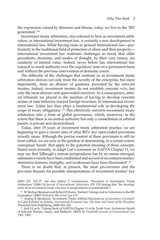 Why This Book 3 
the expression coined by Reisman and Sloane, today we live in the ‘BIT 
generation’.14 
Investment treaty arbitration, also referred to here as investment arbit-ration, 
or international investment law, is certainly a new development in 
international law. While having roots in general international law—par-ticularly 
in the traditional field of protection of aliens and their property— 
international investment law confronts challenges so novel, that older 
precedents, doctrines, and modes of thought, by their very nature, are 
suddenly of limited value. Indeed, never before has international law 
enjoyed so much authority over the regulatory state on a permanent basis 
and without the previous intervention of domestic courts. 
The difficulty of the challenges that confront us in investment treaty 
arbitration derives not only from the novelty of the enterprise, but more 
importantly, from an absence of guidance provided by the relevant 
treaties. Indeed, investment treaties do not establish concrete rules, but 
only the most abstract and open-ended standards. As a consequence, arbit-ral 
tribunals are placed in the position of having to develop concrete 
norms of state behavior toward foreign investors. In international invest-ment 
law, ‘[c]ase law thus plays a fundamental role in developing the 
scope of treaty obligations’.15 This effectively converts investment treaty 
arbitration into a form of global governance, which, moreover, to the 
extent that there is no central authority but only a constellation of arbitral 
panels, is private and decentralised. 
Today, after 19 years of investment treaty arbitration practice, we are 
beginning to gain a clearer idea of what BITs’ key open-ended provisions 
actually mean. Although the precise content of these provisions is still far 
from settled, we are now in the position of determining, to a certain extent, 
conceptual ‘bands’ that apply to the potential meaning of those concepts. 
Stated more formally, to adapt Coe’s comment on NAFTA Chapter 11, we 
may say that ‘[t]hough a mature jurisprudence has by no means emerged, 
substantive trends have been established and several of investment treaties’ 
distinctive features, strengths, and weaknesses have been illuminated’.16 
There is no doubt that, at present, the most pro-investor and the 
pro-state bounds for possible interpretations of investment treaties’ key 
2005) 251, 276–77. See also Jeffrey P Commission, ‘Precedent in Investment Treaty 
Arbitration’ (2006) 24 Journal of International Arbitration 129, 129 (noting that ‘the develop-ment 
of an investment treaty case law or jurisprudence is unmistakable’). 
14 W Michael Reisman and Robert D Sloane, ‘Indirect Takings and its Valuations in the BIT 
Generation’ (2003) 74 British Ybk of Intl Law 115. 
15 Andrea K Bjorklund, ‘Investment Treaty Arbitral Decisions as Jurisprudence Constante’ 
in Colin B Picker et al (eds), International Economic Law. The State and Future of the Discipline 
(Portland, Hart Publishing, 2008) 265, 265. 
16 Jack J Coe Jr, ‘Taking Stock of NAFTA Chapter 11 in Its Tenth Year: An Interim Sketch 
of Selected Themes, Issues, and Methods’ (2003) 36 Vanderbilt Journal of Transnational Law 
1381, 1385. 
 