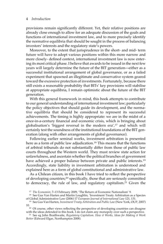 4 Introduction 
provisions remain significantly different. Yet, their relative positions are 
already close enough to allow for an adequate discussion of the goals and 
functions of international investment law, and to more precisely identify 
the normative equilibria that should be sought in the process of balancing 
investors’ interests and the regulatory state’s powers. 
Moreover, to the extent that jurisprudence in the short- and mid- term 
future will have to adopt various positions within this more narrow and 
more closely- defined context, international investment law is now enter-ing 
its most critical phase. I believe that awards to be issued in the next few 
years will largely determine the future of the BIT generation—either as a 
successful institutional arrangement of global governance, or as a failed 
experiment that spawned an illegitimate and conservative system geared 
toward the excessive protection of investments. Fortunately, because there 
still exists a reasonable probability that BITs’ key provisions will stabilise 
at appropriate equilibria, I remain optimistic about the future of the BIT 
generation. 
With this general framework in mind, this book attempts to contribute 
to our general understanding of international investment law; particularly 
the policy objectives that should guide its development, and the norma-tive 
equilibria that should be considered to represent its successful 
achievements. The timing is highly appropriate: we are in the midst of a 
once-in-a-century financial and economic crisis, which is bringing about 
globalisation’s ‘biggest reversal in the modern era’,17 and which will 
certainly test the soundness of the institutional foundations of the BIT gen-eration 
(along with other arrangements of global governance). 
Following earlier seminal works, investment arbitration is presented 
here as a form of public law adjudication.18 This means that the functions 
of arbitral tribunals do not substantially differ from those of public law 
courts throughout the Western world. They must review state action for 
unlawfulness, and ascertain whether the political branches of government 
have achieved a proper balance between private and public interests.19 
Accordingly, state liability in investment arbitration is understood and 
explained here as a form of global constitutional and administrative law. 
As a Chilean citizen, in this book I have tried to reflect the perspective 
of developing countries;20 specifically, those that are seriously committed 
to democracy, the rule of law, and regulatory capitalism.21 Given the 
17 The Economist, 7–13 February 2009, ‘The Return of Economic Nationalism’ 9. 
18 See Gus Van Harten and Martin Loughlin, ‘Investment Treaty Arbitration as a Species 
of Global Administrative Law (2006) 17 European Journal of International Law 121, 131. 
19 See Gus Van Harten, Investment Treaty Arbitration and Public Law (New York, OUP, 2007) 
10. 
20 Of course, other views reflecting the perspective of developing countries can disagree 
with the ideas defended in this book. I do not claim any monopoly over such a perspective. 
21 See eg John Braithwaite, Regulatory Capitalism. How it Works, Ideas for Making it Work 
Better (Edward Elgar, Northampton 2008). 
 
