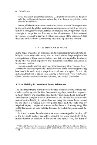 6 Introduction 
would make such governance legitimate . . . If global institutions are designed 
well, they will promote human welfare. But if we bungle the job, the results 
could be disastrous.25 
In sum, this book constitutes an effort to answer some of these questions 
in the context of the global institutional arrangements created for the pro-tection 
of foreign investment. It takes an interdisciplinary approach which 
attempts to organise the key normative dimensions of international 
investment law, and to provide a critical assessment of the various arbitral 
decisions and academic commentary produced up until the present. 
II WHAT THIS BOOK IS ABOUT 
In the pages ahead lies an ambitious and novel understanding of state lia-bility 
in investment arbitration, with an emphasis on the principles of no 
expropriation without compensation, and fair and equitable treatment 
(FET), the two most expansive and influential standards contained in 
investment treaties. 
Having already touched upon a general summary of investment treaty 
arbitration, I will now provide a brief overview of the remaining building 
blocks of this work, which shape its overall tone and spirit. As the title 
indicates, this book is about: State Liability in Investment Treaty Arbitration, 
Global Constitutional and Administrative law, and the BIT Generation. 
A State Liability in Investment Treaty Arbitration 
The first major theme of this book is the idea of state liability, or more pre-cisely, 
regulatory state liability. Because the regulatory state has the power 
to harm citizens and investors, state liability is explained and justified by 
a much more complex mixture of corrective and distributive justice ratio-nales 
than tort liability in private law: not every intentional harm caused 
by the state is a wrong, not even prima facie; and, the state may be 
required to pay compensation even in the absence of wrongdoing. The 
public law nature of state liability deserves then a brief explanation at the 
outset. 
As is well known, the administrative state that emerged in the first half 
of the twentieth century radically expanded the scope and depth of the 
public domain. In contrast to the laissez-faire liberal state, this form of 
25 Robert O Keohane, ‘Governance in a Partially Globalized World: Presidential Address, 
American Political Science Association, 2000’ (2001) 95 American Political Science Review 1, 
11–12. 
 