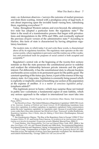 What This Book is About 7 
state—as Ackerman observes—‘surveys the outcome of market processes 
and finds them wanting. Armed with a prodigious array of legal tools, it 
sets about improving upon the invisible hand—taxing here, subsidising 
there, regulating everywhere’.26 
Today, throughout Western nations and even beyond, the administra-tive 
state has adopted a particular form: the regulatory state.27 The 
latter is the result of a transformative process that began with privatisa-tions 
and deregulations in the 1970s and 1980s, and eventually replaced 
the previous dirigiste version of the administrative state.28 According to 
Harlow, this form of state is characterised by having ubiquitous regu-latory 
functions: 
The modern state, in which today I sit and write these words, is characterised 
above all by its regulatory functions. The regulatory state operates on the risk-averse 
society, where regulation is pervasive and the routine use of the vocabu-lary 
and procedural tools for purposes of social control is both accepted and 
acceptable.29 
Regulation’s central role at the beginning of the twenty-first century 
reminds us that the state possesses the constitutional power to redefine 
and readjust the relationship between private interests and the public 
interest. Put differently, it has the constitutional duty to allocate burdens 
and benefits across society in its permanent quest for the public good. The 
constant upsetting of the status quo, hence, is part of the essence of the reg-ulatory 
state. As Craig notes, ‘legislation is constantly being passed which 
is explicitly or implicitly aimed at benefiting one section of the population 
at the expense of another. It is a matter of conscious legislative policy’. 
(emphasis added)30 
This legitimate power to harm—which may surprise those not trained 
in public law—constitutes a fundamental aspect of state liability, which 
any serious approach to the subject in international law must take into 
26 Bruce Ackerman, Private Property and the Constitution (New Haven, Yale University 
Press, 1977) 1. 
27 See David Levi-Faur, ‘The Global Diffusion of Regulatory Capitalism’ (2005) 598 Annals 
of the American Academy of Political and Social Sciences 12–32 (identifying transitions from 
laissez-faire capitalism, to welfare capitalism, to regulatory capitalism). Some commentators 
prefer the term ‘regulatory capitalism’ to ‘regulatory state’, because it would better capture 
a new order that is less state-centered. See David Levi-Faur, ‘Foreword’ in John Braithwaite, 
Regulatory Capitalism. How it Works, Ideas for Making it Work Better (Northampton, Edward 
Elgar, 2008) viii. 
28 See Giandomenico Majone, ‘The Rise of the Regulatory State in Europe’ (1994) 17 West 
European Politics 77, 97, and Ferran Pons Cànovas, La incidencia de las intervenciones adminis-trativas 
en el derecho de propiedad. Perspectivas actuales (Madrid, Marcial Pons, 2004) 17. 
29 Carol Harlow, State Responsibility: Tort Law and Beyond (New York, OUP, 2004) 6. See 
also, Levi-Faur, n 27, viii; and Thomas Waelde and Abba Kolo, ‘Environmental Regulation, 
Investment Protection and ‘Regulatory Taking’ in International Law’ (2001) 50 ICLQ 811, 813. 
30 Paul P Craig, ‘Compensation in Public Law’ (1980) 96 Law Quarterly Review 413, 450. 
Note that givings, the opposite of takings, have been generally overlooked. See Abraham Bell 
and Gideon Parchomovsky, ‘Givings’ (2001) 111 Yale Law Journal 547. 
 